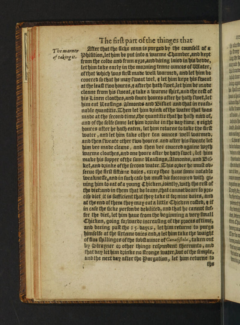 i a. Gh = aS | oa we <r SS Show Wa AS The manner of taking it. The firſt part of the thinges that After that the ficke man is purged by the counfell of a Phiſition, let him be put into a warme Chamber, and kept from the colde and from ayꝛe, and beeing lated in his bende, let him take early in the moꝛning tenne ounces of Mater, ol that which was ſirſt made well warmed, and let him be couered fo that he may ſweat wel, ¢ let him kepe his ſweat at the leaſt two houres, x afterbe bath ſwet, let him be made cleane from his ſweat, c take a warme ſhirt, and the reit of bis Linen cloathes, and foure haures after he hath wet, let him eat Neaſings almonds and Biſket and that in rea ſo⸗ nable quantitie. Then let him dꝛink ok the water that was made at the ſecond time, the quantitie that he bath nerd ol, and of the felfe fame let him dꝛinke in the dax time e eight houres after he bath eaten, let him returne to take the firk water, and let him take other ten ounces well warmed, and then ſweate other two houres and after bis ſweate let him bee made cleane, and then bee couered againe wyth warme cloathes, and one houre after he hath ſwet, let him make his ſupper ofthe fame Nealings, Almonds, and Bil ket, and dꝛinke of the ſetond water. This oꝛder he muſt ob⸗ ſerue the firſt fiſteene daies, excep thee haue ſome notable weakneſſe, and in ſuch cafe bee mull ber ſuccoured with gi⸗ ning him to eat ofa young Chicken, iointly, with the reit of the diet: and in them that be leane, that cannst beare fo pꝛe⸗ cile diet it is fufficient that they take it foꝛ nine Dates, and at the end of them they may eat a little Chicken roſted, e if in cafe the ſicke perſon be debilited, and that he cannot ſul⸗ fer the diet, let him haue from the beginning a very mall Chicken, going foꝛwarde increaſing of the pꝛoces of time, and beeing paſt the 1 5. dapca, let him returne to purge himſelle at the firteene daies end, z let him take the waigtzt of fius thillinges ofthe ſubſtaunte of Canaſſtola, taken out by Strapner oz other thinge reſpondent thereunto, and that day let him dꝛinke no ſtronge water, but ol the imple, and the next bay after the Purgation, let ä 8 1 I fg rong vig he fl ltr lende Aich hun boing appa i halte pana pel taken te ite from Kune, tobuithe II anbeating Theis tobe taker whore at Ths wat ala Alter, mur enn U Dahn went pate fy bony (6, obey te, Chi pe em Wes nak uin Waun iy