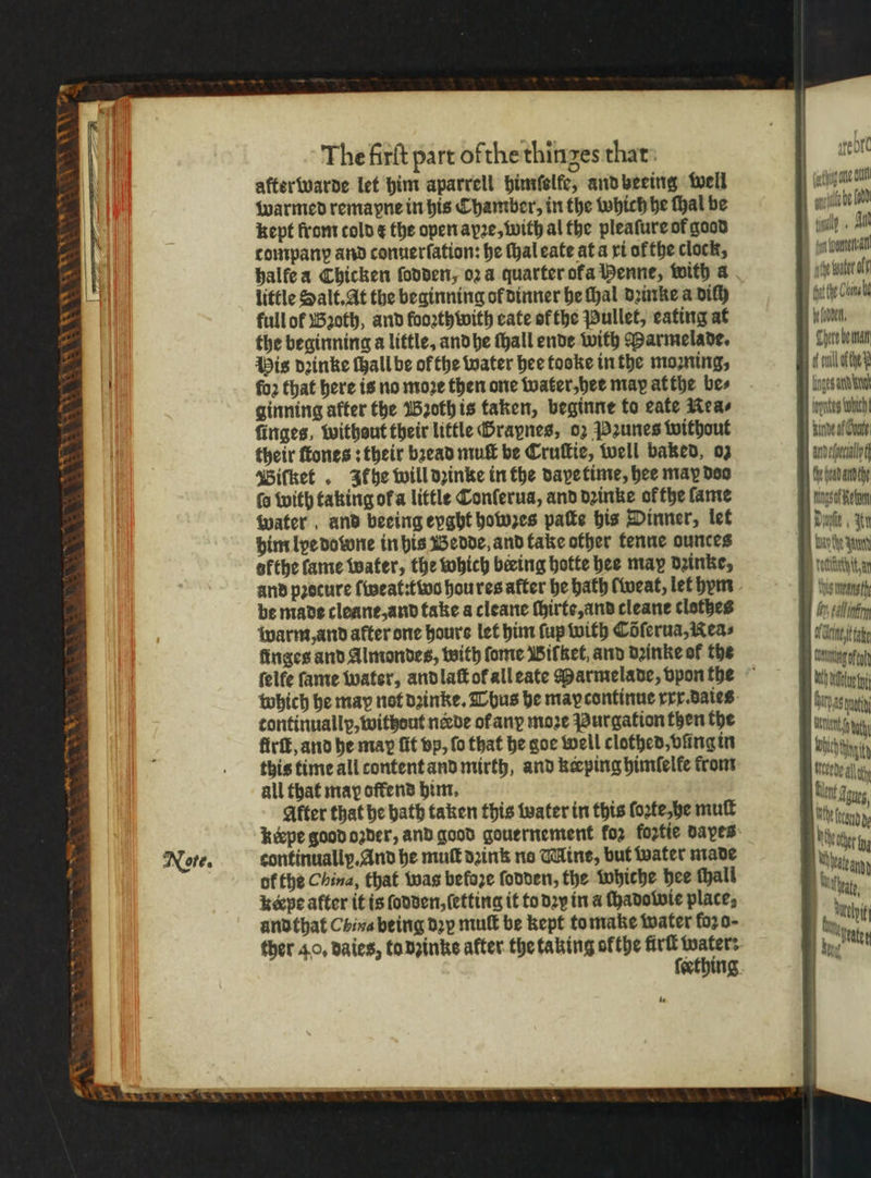 The firſt part ofthe thinges that after warde let him aparrell himſelfe, and beeing well warmed remapne in his Chamber, in the which he ſhal be kept from cold ¢ the open ayꝛe, with al the pleafure of good tompanp and conuerſation: he thal eate at a xi ofthe clock, halfe a Chicken ſodden, 024 quarter ofa Menne, with a little Salt. At the beginning of dinner he ſhal dꝛinke a dilh full ot Bꝛoth, and fooꝛthwith cate of the Pullet, eating at the beginning a little, and he ſhall ende with Marmelade. His dꝛinke ſhall be of the water hee tooke in the moꝛning, fo2 that here is no moze then one water, her may at the bes ginning after the Bꝛoth is taken, beginne to cate Nea⸗ firiges, without their little Graynes, oꝛ Pꝛunes without their ſtones: their bꝛead muſt be Cruſtie, well baked, oz Biſket. Itkhe will dꝛinke in the daye time, hee may doo ſo with taking ofa little Conſerua, and dꝛinke or the fame water and beeing eyght howzes patte his Dinner, let him lye dowone in his Bedde, and take other tenne ounces afthe fame water, the which bering hotte hee may dꝛinke, and procure ſweat:t wo hou res after he hath lweat, let hym be made cleane, and take a cleane ſhirte, and cleane clothes warm, and after one hours let him (up with Coferua,Keas finges and Almondes, with ſome Biſket, and dꝛinke of the continually, without nade ofany moze Purgation then the firſt, and he may fit vp, fo that he goe well clothed, vũng in this time all content and mirth, and keeping himſelle from all that may offend him. Alter that he bath taken this water in this ſoꝛte he mull continually. And he mut dꝛink no Mine, but water made of the China, that was befoꝛe ſodden, the whiche hee fhall keepe after it is ſodden, ſetting it to dꝛy in a chadowie place, and that China being dꝛy mult be kept to make water foꝛ o- ther 40, daies, ta inks after the taking ofthe fürſt water: ſeething te sfeore tag ote dun ant be lad cgay. A 1 c Sete Cline i (doen, Here bemnan che D unte wah. Inde af Gout mdefeclly Ce head andthe get Dae 3 da nd tte tan Is means thy by, gall nin orn i ae Cg ft wih iu i Mle iment tty wah Aeede all th bit Sou, Me cand hie ir hend Juthnt, ut . ate
