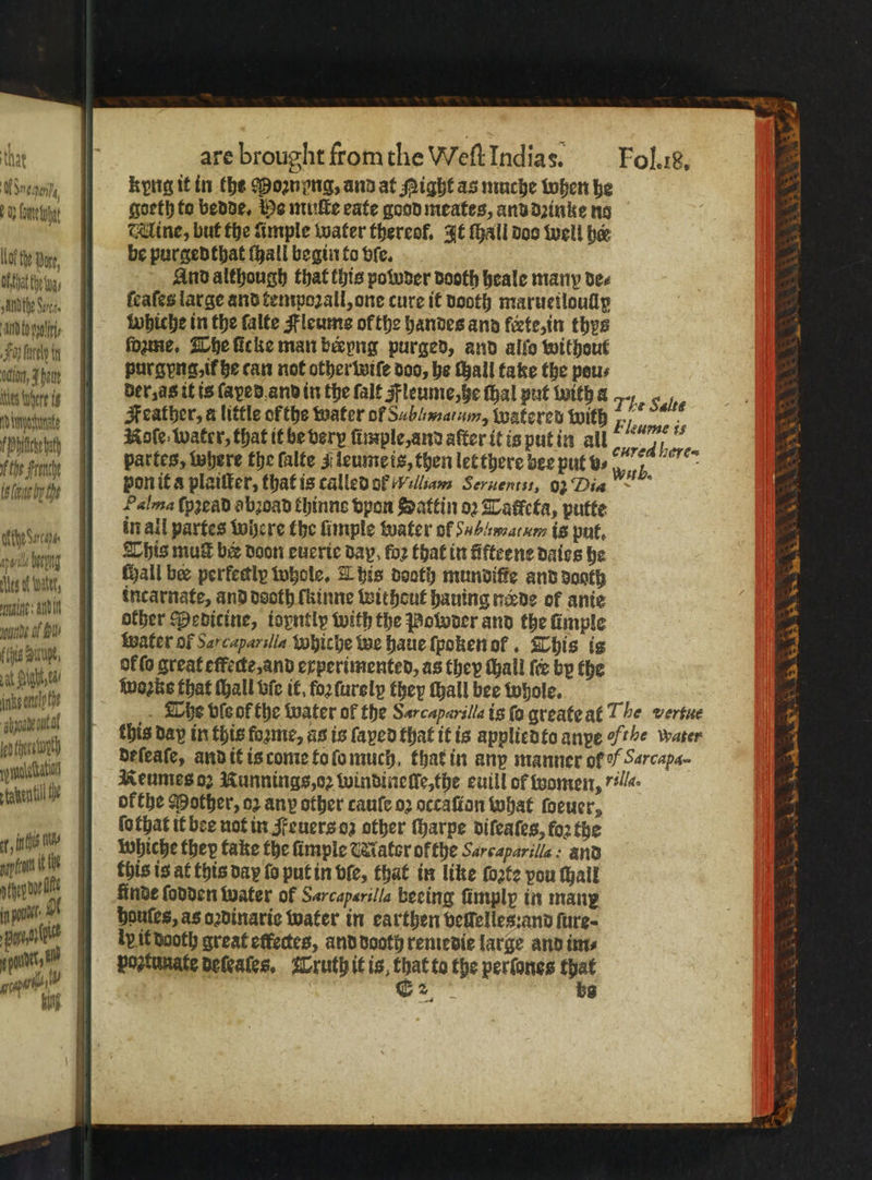 are brought fromthe Welt Indias. Fol. 18. ego kyng it in the Poꝛnyng, and at Might as muche when he Beni goeth te bende, He muſte eate good meates, ansdzinke ng fee Mine, but the Ample water thereof. It ſhall doo well her lot here be purgedthat ſhall begin to vſe. ent, 9 And although that this powder dooth heale many dee Aten, keales large and tenrpozall, one cure it dooth maructloudly ‘i val whiche in the falte Fleume ofthe handes and erte, in thys ti tri ſoꝛme. The ficke man beryng purged, and alfo without 1001 bat purgyng, if he can not other wiſe doo, he fall take the peus 10 0 i der, as it is ſaxed and in the ſalt Fleume, he thal put With a The Falte iat Feather, a little ofthe water of Sablmatum, watered with = ee Pheer a Note, water, that it be verp fimple, and aſter it is put in all ey e | partes, where the falte J leume is, then let there bee put v⸗ un 5 yee 11 hi Fon it a plattter, that is called of A lliam Seruentis, 92 Dia ~ n ſpʒead abꝛoad thinne vpon Sattin oꝛ Tatketa, putte N in all partes where the ſimple water of mat um is put. 5 , , This mutt ber Doon eucric bay, for that in Afteene daies be 4 . wi | all bee perfectly whole. This deoth munviffe and dogth 7 bn, incarnate, and dooth fkinne without hauing neve of anie 4 ma e other Medicine, iopntly with the Poloder and the fimple a nite BY water oF Sarcaparslia whiche we haue ſpoken ol. This is 3 UA DoF fo great effecte,and experimented, as they thall fre by the 9 e wass that chall bie it. fo ſurely they Hhall bee Whole. zi nk The ble of the water of the Sarcaparilla is ſo greate at The versue 5 Ake . this day in this forme, as is ſaped that it is applied to anxe othe water 4 init) deſeaſe, and it is come to fo much, that in any manner of / Sarcapa- 7 mache] Reumes oz Iunnings,o2 windine lle, the euill of women, ll. N tater Me | ofthe Mother, oz any other caule oꝛ occaſton what foeuer, 4 | ſothat it bee not in Feuers oz other ſharpe difeates, fo2 the fn l whiche they take the ſimple Mator ofthe Sarcaparilla: and nwt Wl Kinde lodden water of Sarcaperilla beeing ſimplp in manp Mn! . boules, as oꝛdinarie water in earthen veſlelles:and ſure⸗ pant it dooth great effedes, and dooth remedie large and ims npn en Postunate deſeales. Truth it is that to the perfones that gap tb 1 f E 2 bs Kun