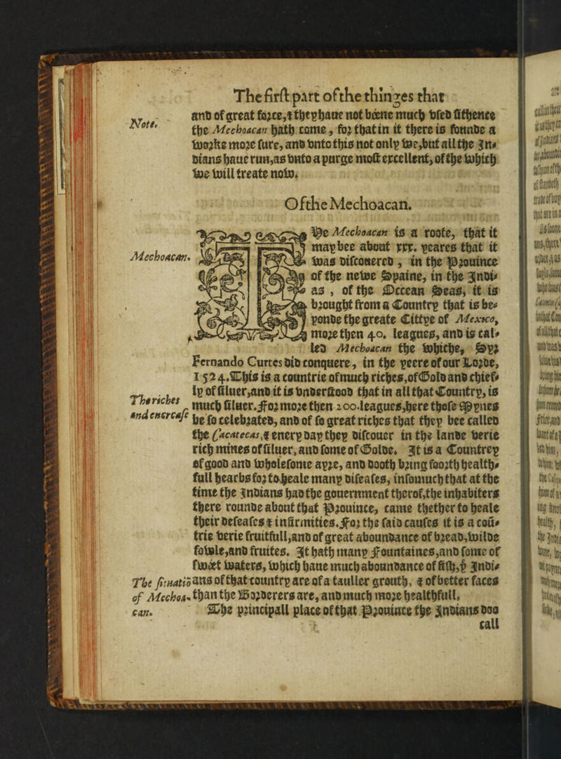 456 KEW Va and of great fazte, they haue not biene much vſed fithence and the Mechoacan hath came, foꝛ that in it there is founde a wis woꝛke more ſure, and vnto this not only we, but ail the zn⸗ 4 jin : dians haue run, as vnto a purge moſt excellent, of the which ab we will treate now. 2 talen) Olthe Mechoacan. | nai 1 BB vy He Mechoacan is à ronte, that it l I map bee about rrr. veares that it hen was diſcouered, in the Pꝛouince ae s of the newe Spaine, in the Indi⸗/ Jas, of the Octean Seas, it is wol d bought from a Country that is bee e „ vonde the greate Cittye of Mersco, ach g moꝛe then 40. leagues, and is cals lch led Mechoacan the whiche, Spz an inas Fernando Curtesdinconquere, in the peere of our Loꝛde, ie 1524. This is a countrie of much riches of Gold and chiefs unh Tborich ly of ſiluer, and it is vnderſtood that in all that Country, is Ame. ebe much ſiluer. Foz moze then 200. leagues here thoſe Mynes jun ee be fo celebꝛated, and ot ſo great riches that they beecallen 8) fia the ¶ acatecas, enerꝝ day they diſcouer in the lande verie ante rich mines ol ſiluer, and ſome of Golde. It is a Countrey whim, Sf good and wholeſome apꝛe, and dooth bꝛing faorth health⸗ Wn . full hearbs fo2 to heale many diſeaſes, inſomuch that at the bin time the indians had the gouernment therol, the inhabiters bot ofa there rounde about that Pꝛouince, came thether to heale Nig Bit their deſeaſes & infirmities. Fo) the ſaid cauſes it is a coũ⸗ trie verie fruitfull, and of great aboundante of bꝛead, wilde kowle, and fruites. It hath many Fountaines, and ſome of ſwert waters, which haue much aboundante of ſiſh, p Andie The ſeiuatiõ atis ol that country are of a tauller grouty, & oł better faces of Mechos· than the Boꝛderers are, and much moze healthfuil, can. The pꝛincipall place ofthat Pꝛouince the Indians or ca * Mechoacans Lee YW gh wees } . —y and encrcafe