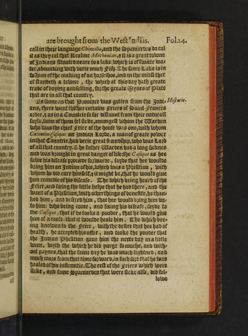 lf ty Wea Ab tal tout Lone, Manches omni, is y bee called lande berle ht atte thor to ale are brought from the Weft Ind ias. Fol. 24. callin their language Chincilia, and the Spaniardes do cal it as they cal that Realme ec hoacan, ꝶ it isa great towne of Indians ſituated neare to a lake which is ol werte Was ter, abounding with verie much Fiſh. The fame Lake is in kaſhion of the making of an hoꝛſeſhoe, and tn the midſt ther of ſtandeth a fotone , the which at this day bath greate trade of buying andſelling, fo2 the greats Dp pues of Plate that are in all that country. Bye As ſoone as that Pꝛouince was gotten from the Indi⸗Tliſterit. ans, there went thither certaine Friers of Saint Frances oꝛder, x as in a Countrie fo far diſtaunt from their naturall ſople, ſame of them fel ſicke, amongeſt whom the Marden who was the chief Frier of the houſe was one, with whom Caconcin ( aſique an Indian M oꝛde, a man ot greate power of all that country. L he father Warden had a long ſicknes and was bꝛought in great danger of ltfe:the Caſique as hee ſawe his difeate pꝛoctede foʒwarde, fayde that hee woulde bing him an Indian ofbis, which was a Phiſition, with whom he did cure hümſelt eit might be, that he would gine him reme die ok his diſeaſe. The which being heard or the Frier, and fring the little helpe that he had there, and the want of a Phiſition, with other things of benefife,he than⸗ Red him, and deüred him, that hee would bꝛing him vn⸗ to him: who being come, and {ring his diſeaſe, ſayde to the Cafique , that it hetooke a pouder, that he would giue him of a raote that it woulde heale him. The which bees ing knowen to the Frier, with the defire that hee had of health, he accepted his oſker, and tooke the pouder that the Indian Phiſition gaue him the nexte day in a little wie, wyth the which he did purge lo muche, and with⸗ out paynes, that the ſame day he was much lightned, and much moze from that time foꝛ ward, in ſuch fort that he was healed of his inürmitie. Che reſt of the Friers which were lows c N N yew