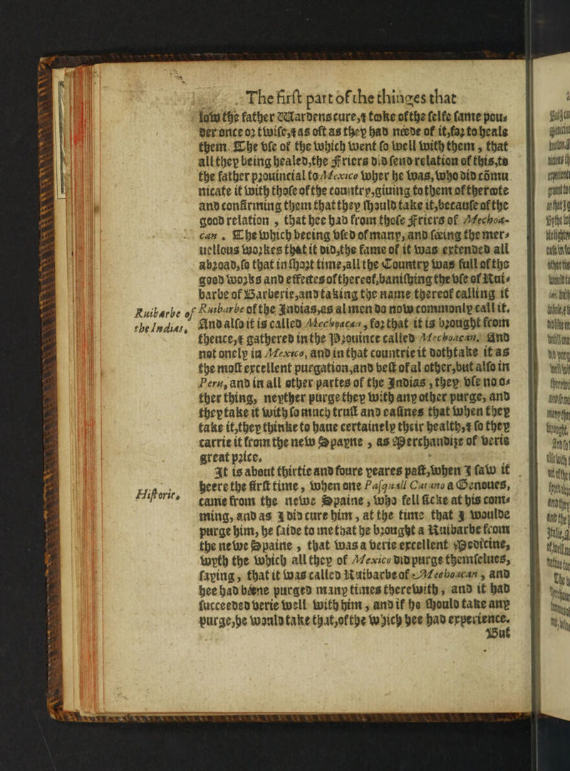 Wee x Ory — = oe * The firſt part of che thinges that lam the father &amp;Mardens cure, toke ofthe felfe ſame pous der once oꝛ twiſe, as oft as they had neede of it, faz to heale them The ble of the which went fo well with them, that all they being healed, the Friers did ſend relation of this, to the kather pꝛouintial to A eic Wher he was, who did cõmu nicate it with thoſe ol the tountry, giuing tothem of thermte and tonfirming them that they ſhauld take it, betauſe af the good relation, that hee had from thoſe Friers of Mechoa- can. The which becing vſed ol manp, and ſeeing the mers uellous woꝛkes that it did, the kame of it was extended all abꝛoad, ſo that in ſhoꝛt time, all the Country was full of tho good wozks and effectes ofthereel, baniſhing the vſe of Kui⸗ barbe of Barberie, and taking the name thereof calling it Ruibarbe of K uibarbe of the Judias,as al men da nowcommoniy call it. the Iudiat. And alſo it is called Aechoacan, for that it is bꝛought from thence, t gathered in the Pb. zouince called Mechoac an. And not onelp in Mexico, and in that countrie it dothtake it as the moſt excellent purgation, and vbeſt okal other, but alſo in Peru, and in all other partes of the Indias, they ole no o⸗ ther thing, neyther purge they with any other purge, and they take it with fo much truſl and eaſines that when ther take it; they thinke to haue certainely their health, ꝛ fo they carrie it from the new Spapne , as Perchandize of veris great pꝛice. heere the frit time, when one Paſ qu Cat ane Oenoues, tame from the newe Spaine , who fell ſicke at his com⸗ ming, and as à did cure him, at the time that J woulde purge him, he fatde to me that he brought a Ruibarbe from the ne we Spaine, that was a veris excellent Medicine, wyth the which all they of Mexico did purgs themſelues, ſaping, that it was called Raibarbe of M echoacan, and hee had bane purged many times therewith, and it had ſucceeded verie well with him, and ik he chould take ane purge, he wanld take that, ołthe which hee had W Bu Hiſtorit,. 1 Bug aaa IL Nals ene grat to anthat Vite b. Mech ue ater ti Would ti vay, li Aeg bilike mn Hetil WY yung inet reh Am tant dung. Ant tla witty i thy andthe} Welln
