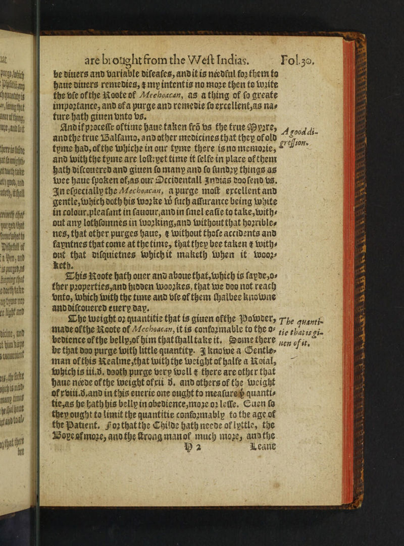 ug) I be diuers and variable diſeaſes, and it is needful foꝛ them to Pil iti haue diuers remedies, ¢ my intent is no moze then fo woꝛite cmi the vle ofthe Roote of Mee hoacan, as aà thing of fo greate Wibugtht ] impoꝛkance, and ofa purge and remedie fe excellent, as na⸗ kann, ture hath giuen vnto vs. weit And ik pꝛoceſſe oltime haue taken krõ vs the true Ppere, 4 food andthe true Balſamo, and other medicines that they of old 5 45 2 oa heres thing tyme had, ofthe whiche in our tyme there is no memoꝛie, ee bmg, and with the tyme are loſt : yet time it (elfe in place of them ruhte hath diſcouered and giuen ſo man and fo ſundꝛy things as dend wee haue ſpaken of as our Occidentall Indias doo ſend vs. det In elgecially the Mechoacan, a purge moſt excellent and gentle, which doth his woꝛke w ſuch allurance being white rin colour. pleaſant in ſauour, and in ſmel eaſte to take, with⸗ Ape aut anp lothlomnes in wozking, and without that hoꝛrible⸗ Ae nes, that other purges haue, ¢ without thoſe accidents and Diet a fayntnes that come at the time, that they bee taken e with⸗ 4 Bin, d 2 that diſquietnes which it maketh when it wooz⸗ f 8 9 ; E h. Bare This Roote hath ouer and aboue that, which is lapde, o⸗ snethtake ther pꝛoperties, and hidden woozkes, that we doo not reach vnto, which with the time and vle ol them Malbec knowne and diſcouered euer day. Whe weight oz quantitie that is giuen ofthe Powers Tye ayanti- made ol the Roote of Mechoacan, it is conformable to the o r Ki- bediente ofthe belly,of him thatſhall take it. Seme there en fit. ay tyme nö; op light and bic, and 4 be that doo purge with little quantity. J knowe a Gentle⸗ man ofthis Kealme, that with the weight ol halfe a Noial, e Which is iii. d. dooth purge very woll € there are other that 1 pbhaue nade ofthe weight of xi 5. and others of the eight i 115 ol xviii.ð.and in this euerie one ought to meaſure h quanti⸗ akt tie, as he hath his belly in obedience, moze oꝛ leſſe. Cucn fa ’ to they ought to limit the quantitie conſoꝛmably to the age ot HMO the Patient. Foz that the Childe hath neede of lyttle, the shat ttt I Bope at moze, andthe ſtrong man ol much moze, and the e 2 Leane Wwe