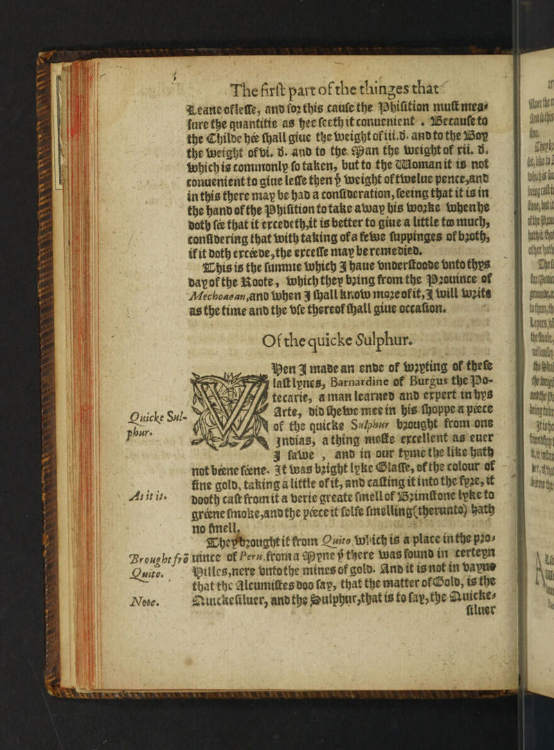 Leane okleſſe, and (oz this cauſe the Phiſition mul mea⸗ ure the quantitte as hee ſeeth it canuenient . Betauſe to the Childe hee ſhall giue the weight ol iii.. and to the Box the weight of vi. 5. and to the Pan the weight ol rit, 8. which is tommonly fo taken, but to the Woman it is not conuenient to giue leſle then d weight of twelue pente, and in this there may be had a conſideration, ſeeing that it is in the hand of the Phiſition to take away his woꝛke whenhe doth (ce that it excedeth, it is better to giue a little fo much, confidering that with taking ofa fewe ſuppinges of bꝛoth, ik it Doth exteꝛde, the erxteſſe may be remedied. This is the ſumme which J haue vnderſtoode vnto thys dayof the Roote, which they bring krom the Pꝛouince of Mechoacan,and when z ſhall know mazeokit, 1 will wits as the time and the vſe thereof thal giue occasion. Of che quicke Sulphur. Hen J made an ende of wꝛpting of thefe laſtlynes, Barnardine of Burgus the Po- Vf he Arte, did che we mee in his ſhoppe a pace Nok the quicke Suipsur baought from ons ndias, a thing mole excellent as euer J ſawe, and in our tyme the like hath not biene ſeene. It was bright lyke Glaſſe, ofthe colour of We fine gold, taking alittle of it, and caſting it into the kyꝛe, it Ait i. dooth caſt from it a verie greate ſmell of Bꝛimſtone tyke to greene ſmoke, and the prete it folfe ſmelling(therunto) bath no fineil, They bꝛought it rom Qi which is a plate in the pꝛo⸗ Broughe fra tuince of Per. rom a opyne i there was found in terteyn Quito. — Willes, nere vnto the mines of gold. And it is not in bape that the Alcumiſtes dos fap, that the matter ol Gold, is the Nove. Quickeſiluer, andthe Sulphur, that is to fay, the * iluer Ouicke dul. 4 af’ mauerthen Mech f, mh) (like to} yc fe ofthe pa The fay (Ben round chend th Lave the Ska