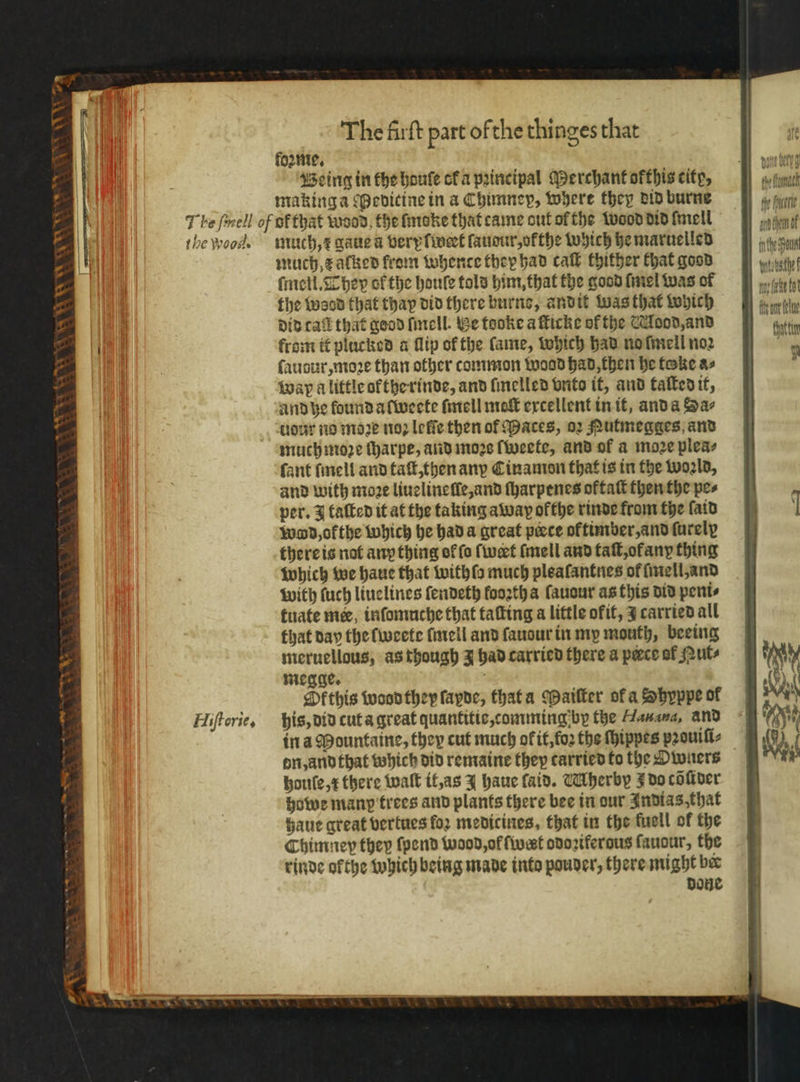 foꝛme. Being in the houſe cka principal Merchant ofthis city, making a edicine in a Chimney, where they did burne the woods Hi orie, much, x gaue a very l wert laudur, olthe which he maruelled much e alked from whente they had call thither Chat good ſmeil. They of the houle told him, that the good ſmel Was of the wood that thay did there burne, andit was that which did cal that good ſmell. Be tooke a Micke of the Mood, and from it plucked a flip of the fame, which had no ſmell noꝛ ſaudur, moꝛe than other common wood had, then he foke a⸗ wap a little okthe rinde, and ſmelled vnto it, and taſted it, and he lound alweete ſmell mot excellent in it, and a Sa- uour no moꝛe noꝛ leſſe then of aces, oꝛ Rutmegges and much moꝛe ſharpe, and moꝛs ſweete, and of a moze pleas fant ſmell and taſt, then any Cinamon that is in the woꝛld, and with moꝛe liuelineſle, and ſharpenes oktaſt then the pes per. taſted it at the taking away ofthe rinde from the faid word, okthe which he had a great peece oktimber, and ſurely there is not any thing of fo ſwert ſmell and taſt, ok any thing which we haue that withſo much plealantnes ol ſmell, and with fuch liuelines ſendeth foortha lauour as this did peni⸗ tuate me inſomuche that taſting a little okit, 3 carried all that day the lweete ſmell and ſauour in my mouth, beeing meruellous, as though 3 had carried there a piece of Nut⸗ megge. ö Skthis wood they ſapde, that a Maiſter of a Shyppe of his, did cut a great quantitie, comming by the Hauana, and in a Pountaine, they cut much ok it, foꝛ the ſhippes pꝛouiſi⸗ dn, and that which did remaine they carried to the Owners houſe, x there walt it, as J haue faid. Mherby J do cöſtder howe many trees and plants there bee in our Indias, that haue great vertues foꝛ medicines, that in the fuell of the Chimney they ſpend wood, ol ſwert odoziferous fauour, the rinde ofthe which being made into pouder, there might be done eh fommach the elt an hen of inthe oun tn