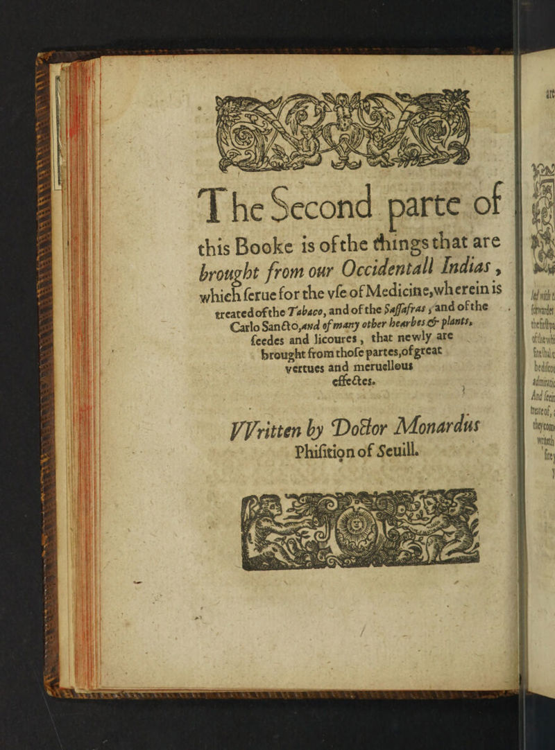 Tey va * * = WN ua a a. * 44 * — In 8 + N SS cas : 8 . = 8 nens Wor * Ei, eho . , 7 15 8 x 8 Ne Ha) I 0 8 NN ¥ HP A 12 I \ 4 oe Ml WAS [G'S 7 LO SZ >. 2 = Ne om \ tN this Booke is ofthe things that are brought from our Occidentall Indias , which ſerue for the vſe of Medicin e wherein is treated ofthe Tabaco, and of the Saſſafras, and ofthe Carlo Sanéto,and of many ober hearbes &amp; plants, ſeedes and licoures, that newly are brought from thoſe partes, of great vertues and meruelleus Ces.