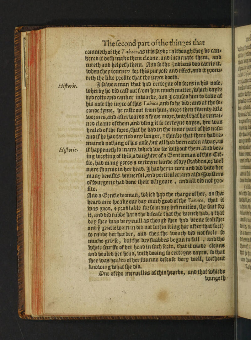 2 2 r x * 8 Wh Pa * * r N 8 SA N Hiftorie. Hiſtorie. The ſecond part ofthe thinges that cammeth of the Tabaco. as it is ſapde: althoughthey be cans kered it doth make them cleane, and incarnate them, and cureth and helpeththem. And fo the Indians doo carrie it. when they tourney foꝛ this pur poſe and effect, and it pꝛotcu⸗ reth the like profite that the iuyce dooth. 4 ſawea man that had certeyne old ſoꝛes in his noſe, wherby he did caſt out from him much matter, which dayly dyd rotte and canker in warde, and J cauſed him to take at his noſe the iuyte ofthis Tabac, and fo he did: and at the ſe⸗ tonde tyme, he caſte out from him, moze then twenty litle woꝛmes and aſterwards a ſewe more, vntyl that he remai⸗ ned cleane ok them, and dling it fo certeyne Dapes, hee was healed of the ſoꝛes, that he had in the inner part or his note: and ik he had tarried any longer, thinke that there had re⸗ mained nothing of his noſe, but all had been eaten awap, as it happeneth to many, which we (ve without them. And bee⸗ ing wꝛpting of this a daughter of a Gentleman of this Cit⸗ tie, had many peres a certeyne kinde ol dzy fhabbes,o2 wel nere ſkuruie in her head. J had her in cure and did vnto her many benifits, wniuerfal,and pertituler:and alſo Maiſters 2 Durgerie had done their dillgence, and all did not pꝛo⸗ ite. Auda Gentle woman, which had the charge ok her, as (hee heard mee ſpeake one day much good ol the Labaco, that it Was good, ¢ pꝛofitable fo2 fo many infirmities, he ſent fo3 it, and did rubbe hard the difeate that the wench had, r that day thee was verpeuill as though ſhee had beene faoliſhe: and pb gentle woman did not letſin ſeing her after that ſoꝛt) to rabbe her harder, and then the weach did not feele fo muche griefe, but the dy ſuabbes began to fall „ and the white ſcurſfe of her head in ſuch ſoꝛte, that it made cleane and healed her head, with dosing fo certeyne dayes, fo that thee was heates of her ſauruie diſeaſe very well, witheut knowing what ſhe did. Due ofthe meruelles of this hearbe, and that whiche 00 gat i Has Cala 10 itt * 10 oyu fe, stade ant lator Carne rat Mabel, toasdeclat III Ahn chen, th wett abet Uith tu 18. Devel hend bent. t eh Te eu ih
