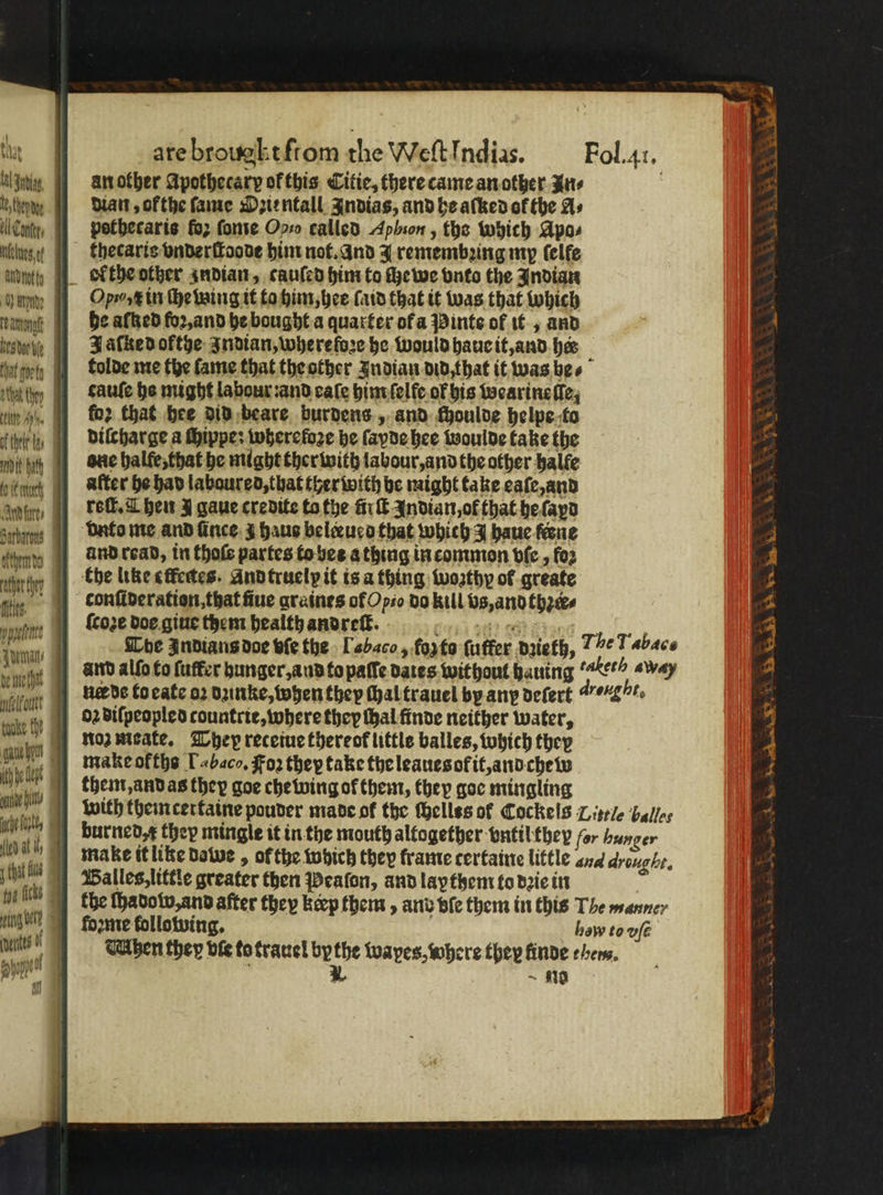 U ther la ik bath fo uch Aire, ities elko tha fs bh 1 of are brougkt ſtom the Weſt Indias. Fol. 41. an other Apothecary ok this Citie, there came an other Pus dian, ofthe ſame Ozientall Indias, and he aſked of the As pothecaris fo; ſome Oo called Aphion, the which Apo⸗ thecaris vnderſtoode him not. and Jremembꝛing my ſelle ol the other zndian, cauſed him to che we vnto the Indian Opto, in He being it to him, hee laid that it was that which he alked foꝛ, and he bought a quarter ofa Pinte of it, and Jaſked ofthe Indian, wherefore he would haue it, and her tolde me the lame that the other Indian did that it was be⸗ cauſe he might labour:and eaſe him ſelfe of his wearineſſe, for that hee did beare burdens, and fhoulde helpe to diſcharge a ſhippe: wherefore he ſayde hee woulde take the one halfe, that he might ther with labour, and the other halle after he had laboured, that ther with he might take eaſe, and reſt. Chen J gaue credite tothe fir Indian, of that he ſayd vnto me and ſince ̃ haus beleueo that which J haue feene Che like elfectes. And truelp it is a thing woꝛthy ol greate conſideration, that ſiue graines of Opio do kill vs, and thꝛer⸗ {coze doe giue them health and reſt. tt Hh? Reis She Indians doe ble the Lb aco, fopto ſuffer dyieth, The Tabac and alſo to ſuffer hunger, and to pate dates without hauing “Ket? «Way nee ds to eate oꝛ dꝛinke, when they chal trauel by any deſert drought, oꝛ diſpeopled countrie, where they thal finde neither water, Moz meate. They receiue thereof little balles, which they make okths [abaco, Foz they take the leaues of it, and chew them, and as they goe chewing of them, they goe mingling with themcertaine pouder made ok the ſhellss or Cockels Little bales burned, x they mingle it in the mouth altogether vntil they for hunger make it like dowe, ofthe which they frame certaine little and droughr. Balles, little greater then Peaſon, and lapthem to dꝛie in the ſhadow, and after they keep them, and bie them in this The manner forme following. how to vfé hen they vie to trauel bythe wapes, where they finde ehem. ö * n ese ea hh,