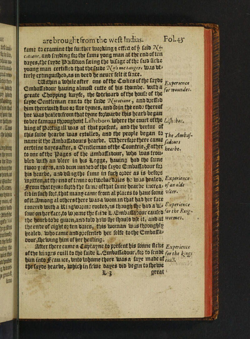 at bl, Wm OIC phan the gil Aale g tone i are brouaht from the weft Indias. Fol. 43 fame ta examine the furtber woꝛking ¢ effed of ß ſaid N. cotiane, and fending foo the ſams pong man at the end of ten dapes, the fapde Phiſition ſœing the viſage of the ſaid fiche young man certiſied that the {aide Nee tanger- was vt⸗ terly extinguiſhed, as in deed he neuer felt it ince. Mithin a while after one of the Cokes of the lavde Experience ſapde Gentleman ran to the ſaide Nicotiane, ànd dꝛeſſsd him therewith fiue oꝛ fire tymes, and lo in the end; thereof hee was healed: rom that tyme fozwarde this hearb began to bee famous thꝛoughont Liſheborn where the court off$e Z hebe. king of Paztug all was at that pꝛeſent, and the vertue of this faive hearbe was ertollen, and the people began to 7 Ambaſ. name it the Ambafladours hearbe. UAherefoꝛe there came 1 yr terteine dapes after, a Gentleman ofthe Countrie, Father %, he. to one ofthe Pages of the amballadour, who was trou⸗ ö bled with an vicer in his Legge, hauing had the lame twos peares, and dem iunded of the layde Embaſſadour fo2 his hearbe, and vüngthe fame in ſuch o2der as is before a Weiten, at the end of tenne oꝛtwelue daies he was healed, Experience From that tyme forth the lame ofthat fame hearbe increa⸗ of 47 o-de ſed in ſuch ſoꝛt, that many came from al places to haue ſome vlcer. okit. Among al others there was a woman that had her face l teuered with a Ringwoꝛme rooted, as though ſhe had a his Cxpersence the hearb to be giuen, and told 920 the thould bie it, and at we. the ende of cigyto2 ten dates, this woman was thꝛoughly tealed. who came and pꝛeſented her ſelfe tothe Emballa⸗ dour, chewing him of her healing. After there came a Captapne to pꝛelent his fone Ache Experience vf the kinges euill to the ſaide V. Embaſſadour, foz to ſende for the kings him into Frauate, vnto whome there was a fape made of the lapde hearbe, which in ewe daes did begin to ſhewe 3 23 great rere Na Se yea . * 1 N 5 As SS exert ad