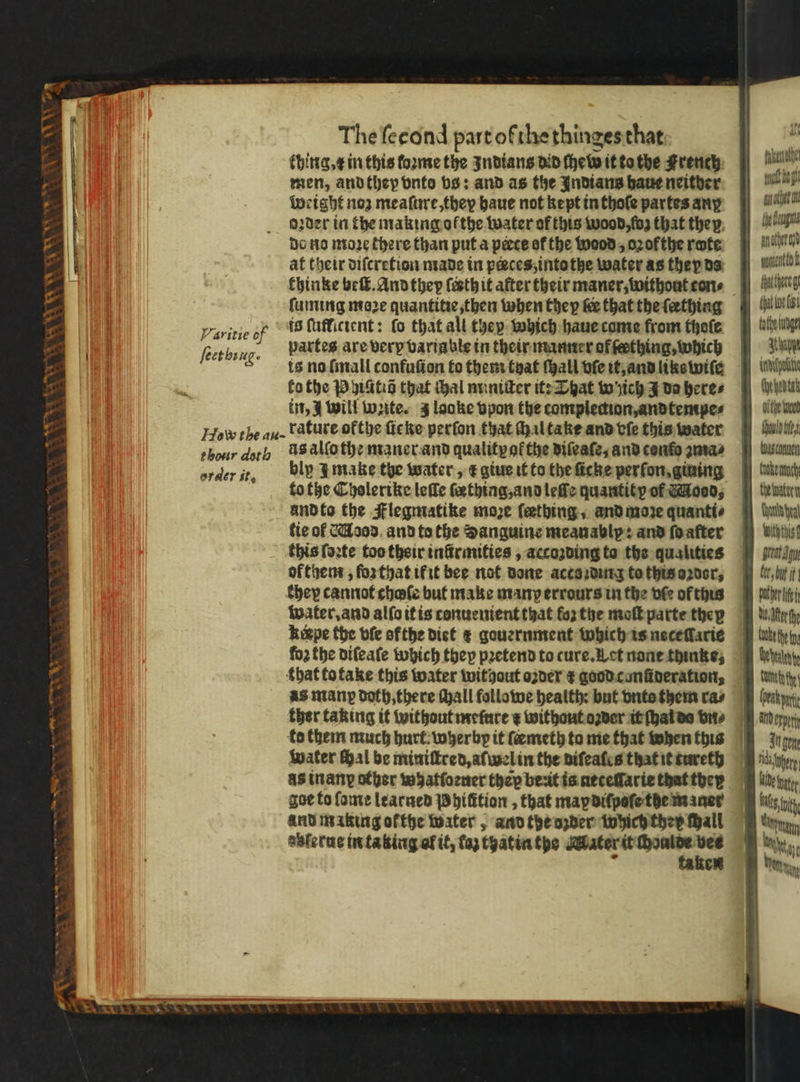 WAS + 8 1 V7 i Varitie of ſeet bing · The ſecond part ofthe thinges that thing. x in this loꝛme the Indians did ſhew it to the French men, and they vnto bs; and as the Indians haue neither Weight noz meaſure, they haue not kept in thoſe partes any Do no moꝛe there than put a pecce of the wood, oꝛofthe rote at their diſcretion made in peeces, intothe water as they ds thinke beſt. And they ſeꝛth it after their maner, without cons ſuming maze quantitie, then when they ke that the ſerthing is ſuflitient: fo that all they which haue come from thoſe partes are verp variable in their manner of fething, which ts no ſmall confuſion to them tyat ſhall vſe it, and liks wiſe ko the P hiitiõ that thal miniſter it: That w ich J da heres in, J will Write. 3 looke vpon the complection, andtempe⸗ order it. bly I make the water, t giue it to the ſicke perfon, gining and to the Flegmatike moze fething, and moꝛe quanti⸗ fie ol Mood and to the Sanguine meanablp: and ſo after this ſoꝛte too their infrmities , accozding ta the qualities of them, ſoꝛ that if it bee not done accs ding to this oꝛdor, khey cannot chafe but make man errours in the vſe of this water. and alſo it is conuenient that forthe moſt parte thep kigpe the bfe ofthe diet € gouernment which is neceſlarie that to take this water without oꝛder r good conũderation, water Hal be miniſtred, aſwel in the diſeales that it tureth as inan other whatſoꝛuer thep be:it is neteſſarie that theꝝ goe to ſome learned Phiſttion, that map diſpoſe the maner and making ofthe water, and the ozder which ther tall azlerue in taking al it, laʒ thatia the Mater it 1 — J en Ane ahs wonton k tate ude Agde dpi (ye hed tak bite wood Should bet Wachen Cooke mtu Che tuater Chun yea Wwiththis fer bue it puter lie d fer fhe bake fy Webel Ct th Gear Ard erp Augen Wide tye