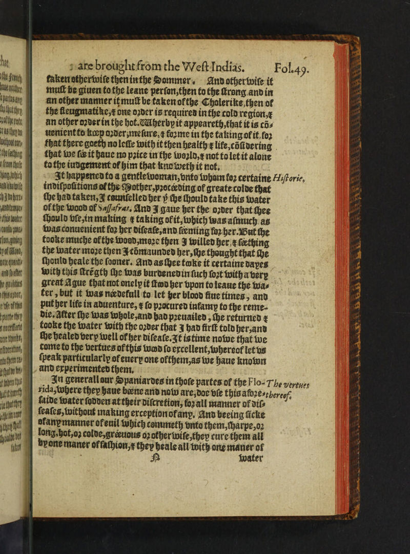 ing taken stherwile then in the dommer. And other wile it un mut be giuen to the leane perſon, then to the ſtrong and in sag an other manner it mult be taken of the Choleriks then ol hate the fleugmatike, x one oꝛder is requires in the cold region, x ale an other oꝛder in the hot. Mherbpit appoareth, that it is cos AS Chop dg uenient to kip oder mefure, ¢ forme in the faking of if, fo2 Uihwin that there goeth nolette with it then health x life cõſidering be lathing that we (eit haue no pꝛice in the woꝛld, x not to let it alone anten to the iudgement of him that kno weth it not. Wing otic It happened fo a gentletvoman, onto wham loꝛ certaine WsPorie, Un etoile indifpofitions of the Mother, pꝛoceding of greate colde that {aborts the had taken, J countelied her y che chould take this water ten ol the wood of Saf/afras, And J gaue her the oꝛder that hee thi water Mould vie, in making ¢ taking of it, which was aſmuch as n was conuenient foꝛ her diſeaſe, and tenting faz her. But the den Cooke muche ofthe wood, moꝛe then 3 willed her ¢ ſething on, the water moze then J cõmaunded her, che thought that ſhe Men ſhould heale the ſooner. And as ſhee twks it certaine dapes abate with this Hregth the was burdened in ſuch ſoꝛt with a ver ute Great Ague that not onely it ten her vpon to leaue the wa ⸗ ne, ker; but it was nerdetull to let her blood ſiue times, and cee put her lite in aduenture, x fo procured infamy to the rente- tele die. After the was Whole, and had pꝛeuailed, he returned ¢ feen tooke the water with the oꝛder that J had firſt told her, and h, che healed very well of her diſeaſe. It is time nowe that we dome to the vertues of this wodd fo excellent, whereof let vs Win, ſpeak particularly of euerp one ofthem,as we haue known dh, and experimented them. In generall sur Spaniardes in thote partes or the Flo-Th¢ werenes ) rida, where they haue beene and now are, doe ble this abge- there Aide water ſodden at their diſcretion, forall manner of dil⸗ ſeaſes, without making exception ofany. And beeing ficke ekanpmanner ofenil which commeth onto them, charpe, oꝛ long. hot, oz colde, greeuous oꝛ other wiſe, they cure them all bone maner ok fachion, x they heale all with one maner ol ens = wa hex ee eK Ses water