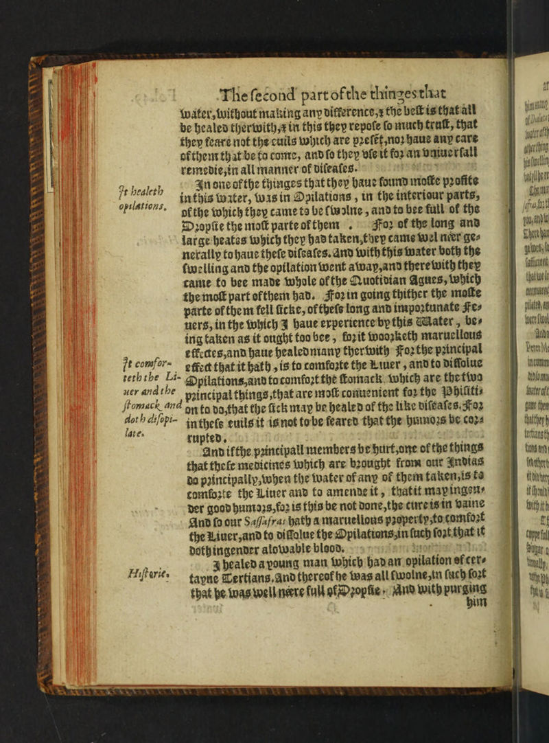TW Ha i. ok ca EX 8 “<< e we 3S Fe healeth opslations, it comfor- The ſecond part ofthe thinges that water, without making any difference, z the beſt is that all ve healed therwith, in this they repole fo much truſt, that they feare not the cuils which are pꝛeſẽt, noꝛ haue an care orthem that be fo come, and ſo they wie it for an vniuerſall remedie in all manner of dileaſes. rn be In one of the thinges that they baue found wiofke pofite inthis witer, wis in Opilations, in the interiour parts, of the which they came to be lwolne, and to bee full of the Dꝛopſie the moſt parte ok them. Foz ol the long and large beates which they had taken, they came wel ner gee nerally to haue theſe diſeaſes. And with this water both the (welling and the opilation went away, and there with ther came to bee made whole ofthe QAuotidian Agues, which the moſt part ofthem had. Foꝛ in going thither the moſte parte of them fell ſicke, of theſs long and impoꝛtunate Fes uers, in the which J haue experience bythis Mater, be⸗ ing taken as it ought too bee, forit woozketh maruellous effectes,and haue healedmanp ther with Foꝛ the principal doth diſopi- late. Hiſtarie. in thels euils it is not to be feared that the humors be coꝛ⸗ rupted. 0 f And ifthe pꝛincipall members be hurt, one ol the things that thefe medicines which are brought from aur Indias da pꝛincipally, when the water of any of them taken, is ta comfozte the Liner and to amende it, thatit map ingen der good humos, loꝛ is this be not done, the cure is in vaine And ſo our S fra bath a maruellous pꝛoperty, to comfoꝛt the Liuer, and to diflolue the Opilations, in (ach foat. that it doth ingender alowable blood. Note Z healed a poung man which had an opilation of ter⸗ tayne Tertians. And thereof he was all wolne in ſuch ſoꝛt that he was well nere full ot Dzophie » And with sie 0 m afer ing stein cull ert Cpe ahl pou and here bar ett that el ent pated ag Aude Deter Me tum Mom L Kaak fhe Catthen tetans th Cn aN (iether ttn te tf ani Withith . Capel Aa y Thy we Ais