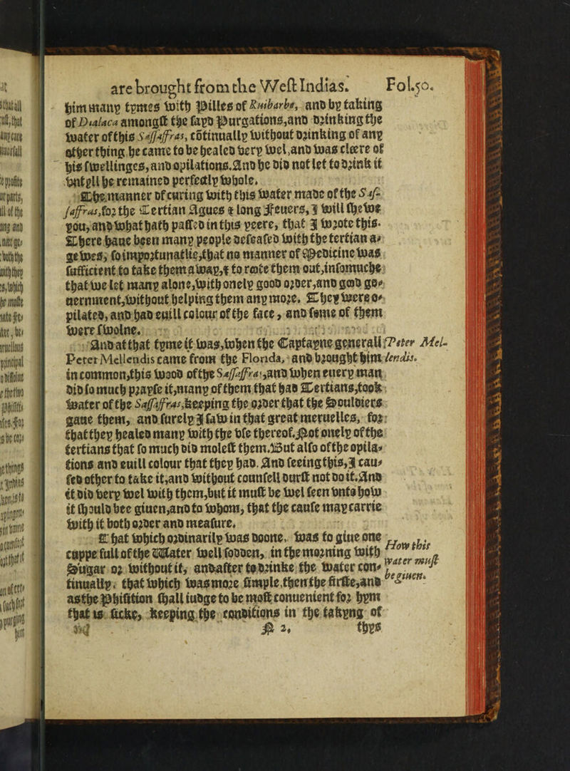 tata him manp tymes With Pilles of Ruibarbe, and by taking Mt hat of Dialaca amonatt the fap Purgations, and drinking the ingot water ofthis Saf/afras, cOtinnally without dainking of any ill 9 etherthing he came to be healed very wel, and was cleere of his ſwellinges, and opilations. And he did not let to dꝛink it hate Pnt oll he remained perfedly whole. putz, Che manner dkcuring with this water made of the S/ ig faffras.fo2the Certian Agues ¢ long Feuers, I will ſhe we ing and you, and what hath palled in this peere, that J wꝛote this. her gee There bane been many people deſeaſed with the tertian as ‘ath the genes; ſoimpoꝛtunatlie, that no manner of Medicine was bith hey ſutficient to take them a wap, ¢ to rate them out,infomuche: 6 Wich that we let many alone, with onelp good oꝛder, and god ger note nernment, without helping them any moze. They were o- ung | pilated, and had euill colour of the face, and ſome of them „were ſwolne. N 17142 71 80 HRI 60 . us Andat that tyme it was, when the Captayne generall Peter Mel- 4 inn Peter Mellendis came from the Florida, and bꝛought him ſendis. 4 n: in common, this wood ofthe S<f2fre:,and when euery man 4 of) did lo much pꝛapſe it, manꝝ of them that had Tertians, took 5 n Water of the Safafras,Reeping the oꝛder that the Souldiers 4 es. gaue them, and ſurelp z ſaw in that great meruelles; fox: 4 sive oO bhatthey healed many with the ble thereof. Pot onelp ofthe ‘ tertians that fo much did moleſt them. But alfo olthe opila⸗ yi} siting’ dions and euill colour that ther had. And ſeeingthis, J caus 9 is ſed other to take it, and without counſell durſt not do it. And 4 anit it did very wel with them but it muſt be wel ſeen vnts how 4 sing it chould bee giuen, and fo whom, that the cauſe may carcie 13 bun with it both oꝛder and meaſure. 1 * acm E hat which oꝛdinarily was Doone. was fo giue one How thi 15 Ahne cupzpe full ob the Ealater well ſodden, in the moꝛning with „ % 7 e Sugar oz without it, andafter to deinke the water cone 7 mit aver | fitually: that which was moze ümple then the ürſte, and font . as the Phiſition tall iudge to be molt tonuenient for hym n that is che, keeping the conditions in the takyng of