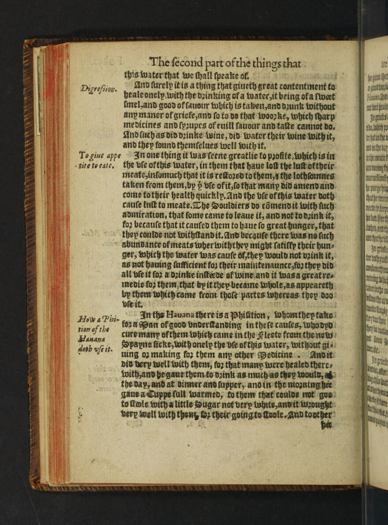 Sa AWA ‘wa 2 oe © The fecond part ofthe things that this water that we hall ſpeake ol. Digrefiion. And ſurelp it is a thing that giueth great contentment to 2 heale onelpy with the dꝛinking of a water, it being ola wert mel, and good of ſaudur wbich is taken, and dꝛunk without any maner okgriefe, and fo to ds that wooꝛke, which ſharp medicines and ſyꝛupes of tuill ſauour and taſte cannot do. And ſuch as did dꝛinke twine, did water their wine with it, and they found themſelues well with it. Te giue appe In one thing it was ſeene greatlie to pꝛofite which is in kite to ease. the dle ofthis water, in them that haue loft the luſt ortheir meate, inſomuch that it is reſtoꝛed tothem, the lothſomnes taken from them, by ö vſe okit, ſo that many did amend and come to their health quickly. And the vie of this water doth cauſe Int to meate. The Souldiers do cõmend it with ſuch àadmiration, that ſome came to leaue it, and not to dꝛink it, foꝛ betauſe that it canfed them to haue fo great hunger, that they coulde not withſtand it. and becauſe there was no ſuch abundance of meats wherwiththey might ſatiſfy their hun⸗ ger, which the water was cauſe of, they would not vzink it, as not hauing fufficient foʒ their maintenaunce, foꝛ they did all vſe it for a dꝛinke inſteꝛde of wine and it was a great re⸗ medic fo2 them, that by it they became Whole, as appeareth by them which came from thoſe partes whereas they doo vſe it. sion of the fora Man of good vnderſtanding in theſe cauſes, who dyd dob efi Spapne ficke, with onelp the dle ofthis water, without gis uing oz making for them any other Medicine And it did very well with them, ſoꝛ that many were healed there⸗ the dap, and at dinner and ſupper, and in the mozning hie Jane a TCuppe full warmed, to them that coulds not goe to Tole with a little Sugar not very white, and it wꝛought berp well with them, H2 their Wannen, rl al erie te ch pn tr botinihe and inthe bap inthemeate an) Dont rue puren thathereein ume psten Beh pet U athe if mn wih