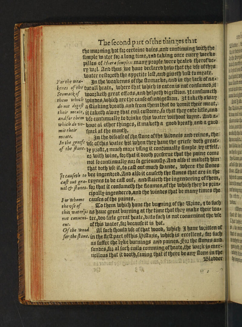 V7 &gt; oS Wey Hs _ * e et &amp; 3 eS The ſecond part ofthe thin zes that the moꝛning hat loꝛ certeine dates and continuing with the ſimple water fo2 a long time, and faking once cucry weeke pilles of Hiera fimsplex many people were heales therofves ry wel. And thus we haue declared how that the vfe of thys Water reſtozeth the appetite loſt, and giueth luſt fo meate. For the wea- In the weakenss ok the ſlomacke; and in the lack ol nas kenes of the turall heate, where that which is eaten is not conſumed, it Stomackof Wodzketh great effeds,and helpeth digeſtion. zt conſumeth them which Windes, which are the cauſe ol indigeſtion, It taketh away do not dige? q ſtinking bꝛeath and from them that do vomit their meat, their tate, it taketh away that euil tuſtome, ſo that they eate litle, and and for them fe continually to dꝛinke this Water without wyne. And a⸗ which do vo- houè al other thinges, it mazeth a good beeath and a geod. mit their ſmel at the mouth, walls In the diſeaſe of che fone ofthe Ridneis and reines, fhe Inthe greefe oro o this water hat when they haue the griefe Doth greats of the fone. lp profit,¢ much moꝛe bing it continually ſimple by it ſelf, 02 with wine, foꝛ that it dooth pꝛeſerue that the paine come not lo continualiy noꝛ fe grieudully. And alſe it maketh him that doth ofe it, to caſt out much Hande, where the ſtones Ft cauſeth to pee ingendꝛed. And alſo it cauſeth the ſtones that are in the caſt out gra- Loynes to be caſt out, and ſtaieth the ingendering ok them, uel &amp; ſtones. lo that it tonſumeth the fleames,of the which they be pꝛin⸗ cipally ingendered, and the windes that be many times the For whome caules of the paines. the vſe o To them which haue the bugning of the Cine, ¢ to ſuch not conueni- ter, doo fle great heate, bite ſuch is not conuenient the vſe ent. of this water, loꝛ becauſe it is hot. Of the wood Al fach Mould vſe of that wood, which J haue vꝛitten of fer tbe tone. in the kirlt part ofthis Wittorte, which is excellent, foe ſuch as fuffer the lyke burnings and paines. Koꝛz the ſtenes and ſandes, lo al ſuch euils comming of heate, che wok is mer=) uellous that it dooth, ſauing that if there be any ſtone in the 168 WWladder Baht, b ILA udn wah nch amel tae che cs and jt Andy ad en ithoe nat ms Andale fh lu And puabeth the fiencauted, foeifalto uit ten wur thedLiner.a 1 ofall the tna Hove. She beni came habn ang ect, 1 . Ae at it dee + Dat topic i nak Achte LI Wh gyn