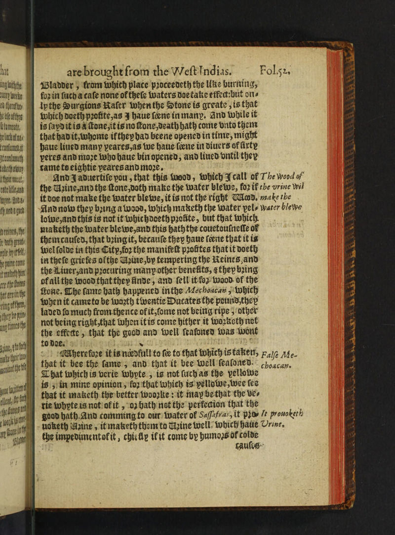ingtothey Wladder 5 from which place pꝛoceedeth the like burning, lh Werke YY forint fach a cafe none of theſe waters doetake effect:but on⸗ fuhrte / Ipthe Surgions wafer when the Stone is greate, is that ika which doeth profite,as J haue fence in many. And While it inmate, is ſapd it is à ſtone, it is no ſtone, death hath come vnto them lutte, that had it, whome ik they had beene opened in time, might conlunedit haue lined many peares, as we haue lerne in diuers of firty nunc Peres and moꝛe who haue bin opened, and liued vntil they eta tame to eightie veares and moze. khr leit, And J aduertiſe pou, that this wood, which IJcall of The wood of telle nd the Uzine, and the ſtone, doth make the water blewe, for if he vrine wil it doe not make the water blewe, it is not the right Mod. male ibe And now they boing a wood, which maketh the water pels water blewe owe, and this is not it whichdoeth profife, but that which preines, th maketh the water ble we, and this hath the couetouſneſſe of dg them caufed, that bing if, becauſe they haue ſeene that it is M wel ſolde in this Citp, foꝛ the manifeſt pꝛofites that it doeth pone cane in theſe grie les okthe Taine, by tempering the Keines and ſnehhen ] the Xiuer, and pꝛocuring many other benefits, e they bꝛing oe fhe anes of all the wood that they finde, and ſeil it oz wood of the rgteinthe aa ſkone. The ſame hath happened inthe Mec hoacau,; Which sngotten, (9) When it came to be wasth twentie Dutates the pound, they ff best not being right, that when it is come hither it woꝛketh not the effete , that the good and well ſeaſoned was wont vin, ha 1e doe e ee ee ee Ae Where kose it is nordlull to fer to that which is taken, 2a /e Ae. aie that it bee the lame, and that it bee well ſeaſoned. ay. That which is verie whyte , is not ſuch as the vellowe oe wie is; in mine opinion, fo2 that Which is vellowe, wee ſes tent, le h that it maketh the better wooꝛzke: it map be that the ves . ban die whpte is not of t , or bath nat the perfecion that the ! | isis Bs hath. And comming to our water of Saffafras, it pio /t prouo bet h eure noketh Waine , it maketh them to Taine well Which halle Urine. UL n che impedimentokit, chirp ik it come by humoꝛs of colde n BUSS AA on Se