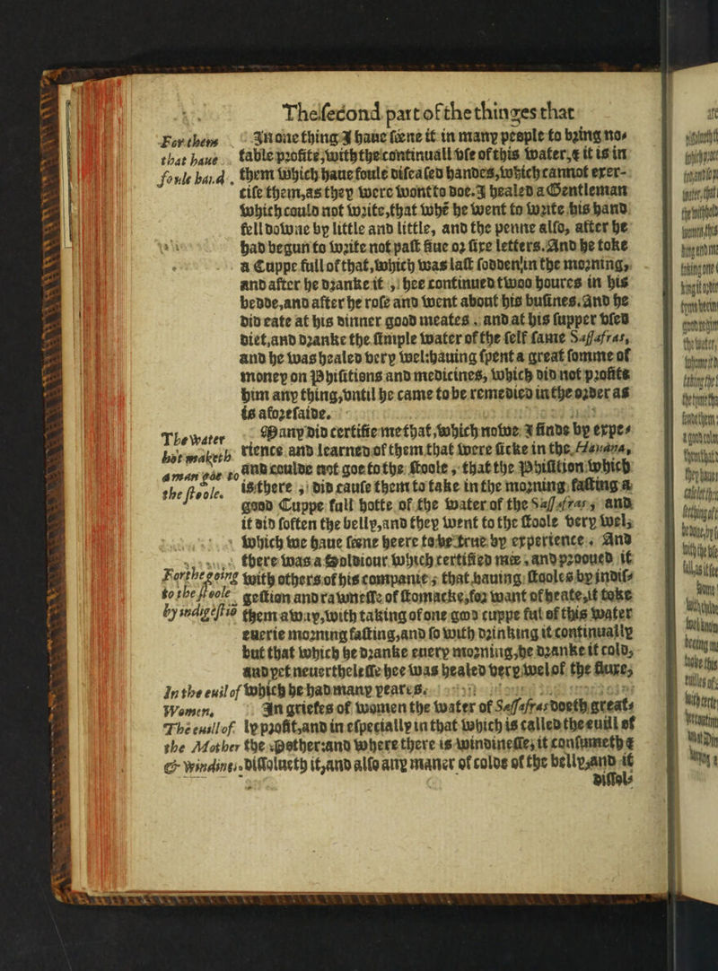 NN \ OLS AWE 8 Theſecond part of the thinges that For then In one thing 3 haue {ene it in many peeple to bing no⸗ that haue table pꝛofite, withthe continuall ble of this water, t it is in foule band. them which haue foule diſealen handes, which cannot erer- cife them, as they were wont to doe. J healed a Gentleman which could not wꝛite, that whe be went to wꝛite his hand fell downe by little and little, and the penne allo, after he had begun to wꝛite not paſt fue oꝛ fire letters. And he toke a Cuppe full ot that, which was laſt ſoddenin the mooning, and after he dꝛanke it, hee continued twoo houres in his bedde, and after he roſe and went about his buſines. and he did cate at his dinner good meates and at his ſupper died diet, and dꝛanke the ſimple water of the {elf ſame Safafras, and he was healed very wel:hauing ſpent a great ſomme ol money on Phiũtiens and medicines, which did not prohts him any thing, vntil he came tobe remedied inthe oꝛder as is alozeſaide. “toad jee Tlewater Many did certifiemethat which nawe a finds by expe⸗ lot wabeth “tence. and learned of them that were ficke in the Hauana, aman gat t0 unn caulde not goe ta the ſtoole, that the Phiſition which the ſicole. is there dib cauſe them to take in the moꝛning faſting a good Cuppe fall hotte of the water of the S, and it did foften the bellp, and they went to the Toole very wel, which we haue ſeene heere to he true by experience And „there was a Soldiour which rertifien me, and pꝛooued it Fort hegoing with others of his companie:s that hauing ſtaoles by indiſ⸗ boshefiecle geſtion and ra uneſſe of ſtomacke, foʒ want of heate, it teke by indigeſtiõ them away, with taking ol one ged cuppe ful of this water euerie moꝛning kaſting, and fo with dzinking it continually but that which he dꝛanke euery moꝛning, he Danke it cold, and pet neuerthelt ſſe hee was heated berpivelof the luxe, Inthe euilof which he had many vear es sa dole Women, In grietes of women the water of Safafresdoeth greats Theensllof ly pꝛoſtt, and in eſpetiallp in that which is called the euill of she Mother the p sther: and where there is windineſſe; it conſumeth ¢ G windings diſſolueth it, and alle any maner of colds ol the dae 1 rer tog : no W fy prac fron gate, hat eo itl takingome fhetmtha fendethen: ae bedae,by tnt heb blast Bate bathe oehiny kabel tiles of With ert wn Wat Din mt