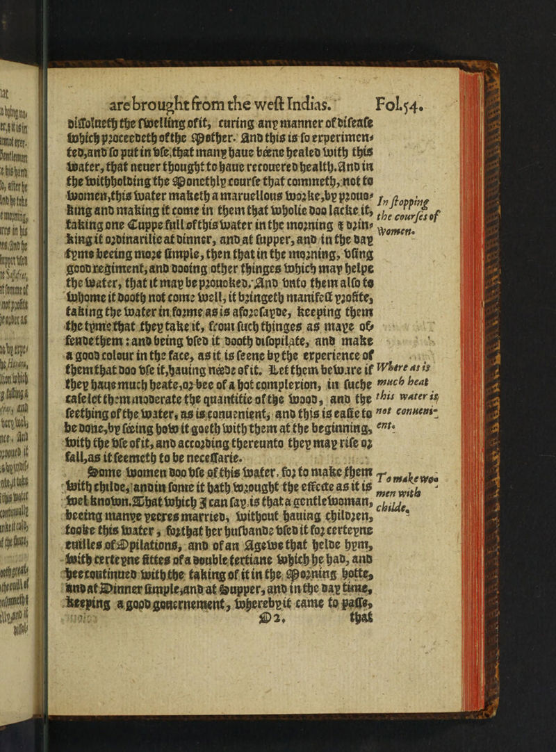 lat ld arebrought from the weft Indias. Fol. 54. itte digſolueth the ſwelling ofit, ‘curing ang manner of diſeaſe en, Which pꝛoceedethokthe Mother. And this is ſo experimen⸗ enn ted, and ſo put in vle that many haue berne healed with this ei | water, that neuer thought to haue recouered health. And in vn: the withholding the Monethlp courſe that commeth, not to denn ( women this water maketh a maruellous woꝛke, by pꝛous⸗ 7, fropping | Ring and making it come in them that wholie doa lacke it, , oo /cs of faking one Cuppe full ofthis water in the moꝛning € dꝛin⸗ Ring it oꝛdinarilie at dinner, and at ſupper, and in the day tyms beeing moze ſimple, then that in the moꝛning, vſing km, s Ms fand he Wonen. n (tall, as it ſeemeth to be neceſſarie. F er rie Same women doo ble of this water, foz to make them en witz chulde, andin fone it hath wꝛought the effcete as it is ee, (he mi wel known. That which J can (ay.is that a gentlewoman, %% eee beeing manve veeres married, without hauing childzen, ; with terte pne fittes ot a dvuble tertiane which he had, and wine, pee tontinued with the taking of it in the Morning vote, vel Aundat Dinner fimplesandat Supper, and in the day time, 7 ] “Keeping a good gonernement, wherebpit came to 1 e it D2, 0 To make woe wh good regiment, and dosing other thinges which may helpe Reta i the water, that it may be pꝛouoked. And bnto them alfo to wn whome it dooth not come well, it bꝛingeth manikeſl pꝛofite, 5 ner 4 kaking the water in loꝛme as is afoꝛeſapde, keeping them the tyme that they take it, frourfuch thinges as maye of N fende them: and being vſed it dooth diſopilate, and make 4 5: i i] .agoodcolour in the face, as it is ſeene bp the experience of ay 1 W themthat doo ble it, hauing nade of it. Let them beware if Where ar ie 7 in WM I) they haus much heate, oꝛ bee of a hol camplexion, in ſuche ch heat 5 4 aan, caleiietthem moderate the quantikie of tze wood, and the %% water is 5 the . ſeething ofthe water, as is conuenient, and this is eaũie to *. connens= 2 1 be done, by fring how it goeth with them at the beginning, . 2 Mt AY with the bie of it, and according thereunto they map rife o 3 f 4 4 3