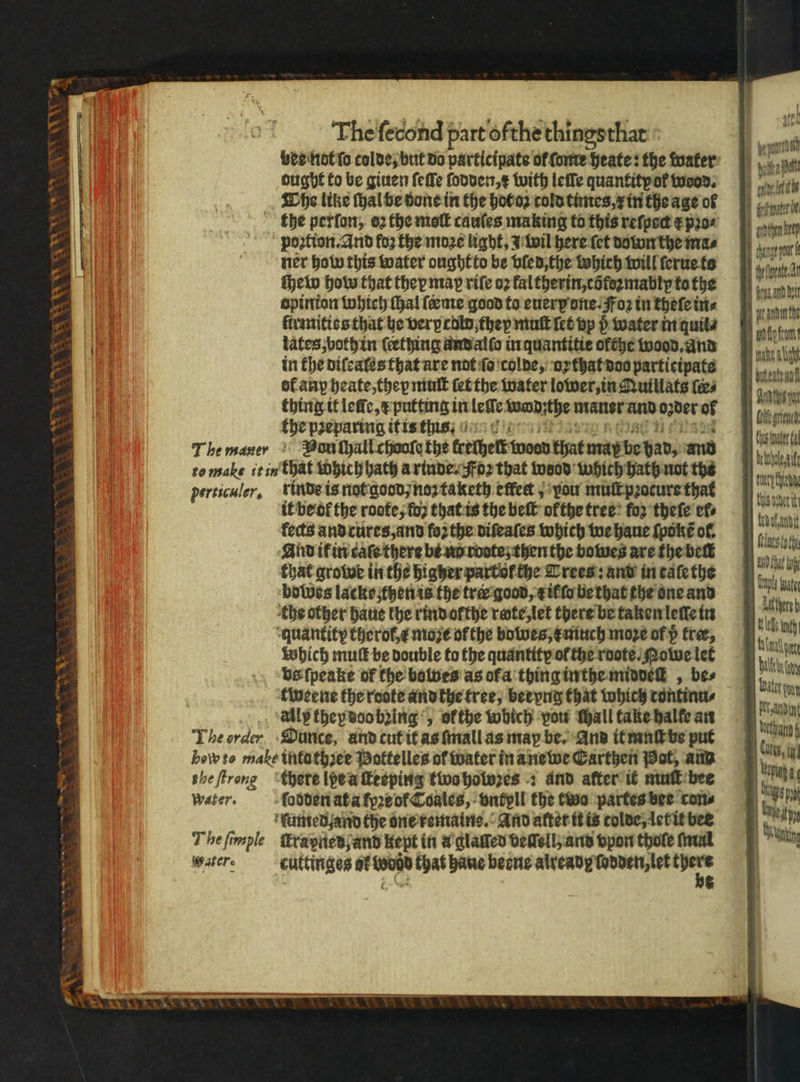 “~~ | até The fecond part ofthe thingsthar | ect ver nat ſo colde but do participate of fore heate: the water at ought to be giuen ſeſſe fooder,¢ with leſſe quantity ol wood. aly ik The like ſhal be done in the hot oz cold times, x in the age oß nter the perfor, oꝛ the moſt cauſes making to this reſpoct e pꝛo⸗ poꝛtion. And foo the moꝛe light, wil here ſet down the mas ner how this water oughtto be vled, the which will ſerue ts ſhew how that they map riſe oꝛ kal therin, cõtezmably to the opinion which thal ſeeme good to euerp one. Foꝛ in theſe in⸗ ftrmities that he very colo they muſt let vp p water in quits tates ;bothin ſcething and alſo in quantitie ofthe wood. and in the diſeales that are not ſo colde, or that doo participate ol any heate, they mut ſet the water lower, in Quillats tes thing it leſle, x putting in lee acute ane and 02 der of the preparing it is this 7 The mauer Vun ſhall chooſe the kethelt woen that may be had, and heat te make t in that Which hath a rinde. Foz that wood which hath not the N a ne perticuler, rinde is not good noꝛ taketh effet J you mulkpzocure that | Wanne it be ol the roote, fo that is the elt ofthe tree for theſe efs las ; al ’ fects and cures, and foꝛ the diſeaſes which we haue ſpokt̃ or. um CW Va — ATE EATS AL “quantity therok,¢ moꝛe of the bowes, much moꝛe of p free, i which mul be double to the quantity ol the rote. owe let bliin vs ſpeake of the bawes as ofa thing inthe middeſt, bes 11 W tweene the roote and the tree, beryng that which tontinu⸗ mia ally they doo being „ ofthe which vou chall take halle an The order Ounce, and cut it as ſmall as maꝝ be. And it mnſt be put N bew ite make intuthꝛee Pottelles of water in ane we Carthen Pot, ann the ſtrong there lpe u ſteeping twa holoꝛes : and after it mut bee water. ſodden at a fpꝛe of Coales, vntyll the two partes bee con⸗ ſumed. and the one remains. And atter it is tolde, let it bee Thefimple ſtrapied and Kept in a glaſſed demell; and vpon thote faut water. cuttinges of wodd that haue becne alvcady ſodden, let ae