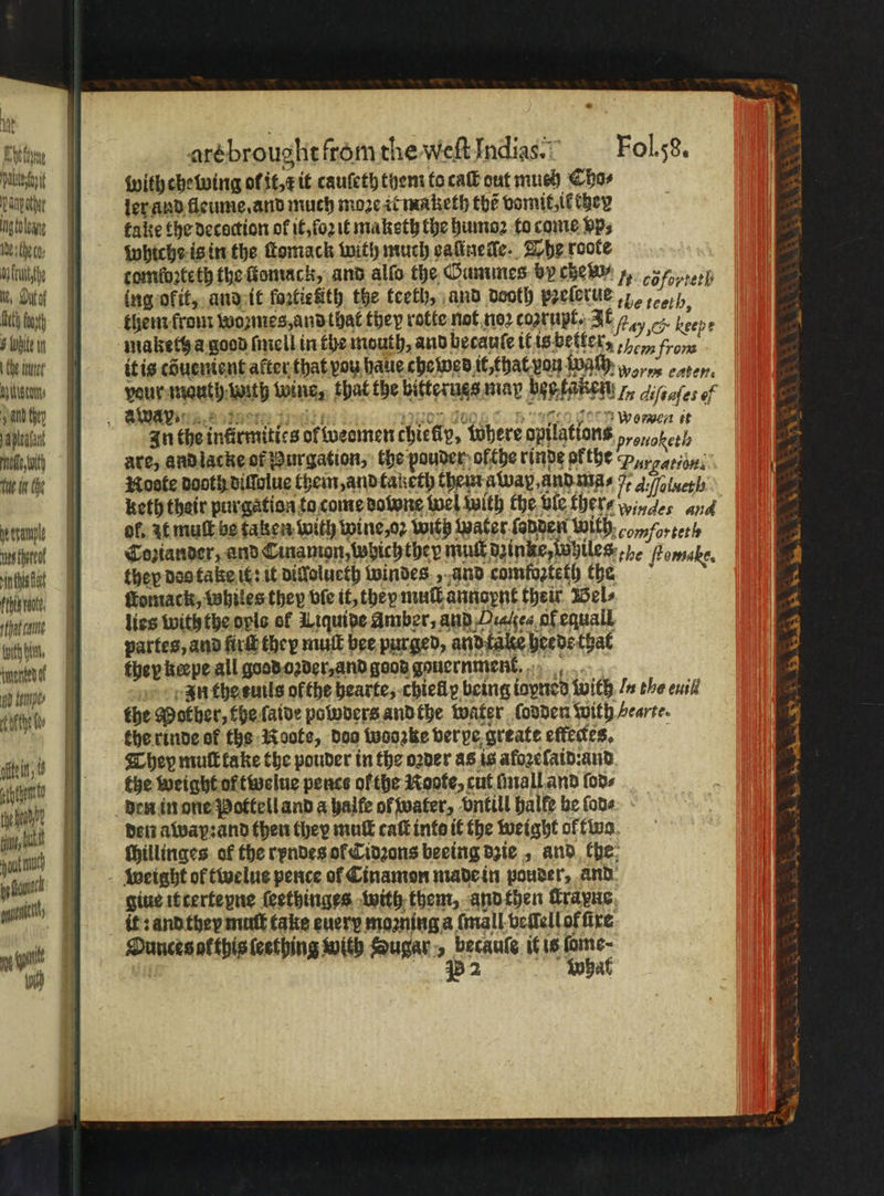 * 1 ali Dp other ngtoleany Ide the ca: ba uityhe Nt, Dutof Baty fot B White in Che tener Nautun⸗ ald hey Aena od, with te in the etre rect rin this fat fein got, that cane Hatch him, tynenten of Ad Keme⸗ ¢ ofthe fte it; i ahm yeh pout py at itt ne 10 are brouglit from the Weſt India. Foli58. with chewing ol it, r it cauſeth them toca out much Cho⸗ ler and fleume. and much moꝛe it maketh the vomit, il they take the decoction ol it, ſoꝛ it maketh the humoꝛ to come BPs whiche is in the ſtomack with much valinelle. The roote tomſoꝛteth the ſtomack, and alſo the Gummes by che w/ 7, teh ing okit, and it foꝛtiefth the teeth, and dooth pꝛeſerue / them krom woꝛnes, and that they rotte not noꝛ cazrußt. It 2 Oe Bee pe maketh a good ſmell in the mouth, and becauſe it is better ,,- from it is cduenient atter that vou haue che wed it, that von wach wen eaten. vour mauth wil wine, that the bitterugs may bes taken , diſtaſes of Sen SIN He Daa Lad, } CA GOL 7 In the infirmitics ol weemen chiefly, Where opilations a are, and lacke of Burgation, the pouder ofthe rinde ofthe Y gatiun. Moote dooth diffolue them, and taketh them awap, and ma⸗ . A /ſolueth keth their purgation to come downe wel with the vie ther / windes and ol. it mult be taken with wine, oꝛ with water ſadden with comforteth Coziander, and Cinamon, which they mul dzinke, mwhiles e Pomsake, they dos take it: it dillolueth windes, and comfozteth the ſtomack, Whiles they ble it, they mull annopnt their Wels lies with the opls of Liquide Amber, and Haalſea of equall partes, and fire they muſt bee purged, and tale heede that they keepe all good oꝛder, and good gouern men. In the tuils ofthe hearte, chiellp being iayned with / the euil the Mother, the ſaide polwders and the water lodden with /earte. the rinde of the Roote, doo wooꝛke ver ve greate eftedes, They mult take the pouder in the oꝛder as is afoꝛeſaid:and the weight of twelue pence of the Roote, cut ſmall and ſod⸗ den in one Pottell and a halfe of water, vntill balfe he fone. - den away: and then they mut caſt info it the weight of two ſhillinges of the rpndes ol Cidꝛons beeing dzie, and the giue it terteyne ſeethinges with them, and then Krane it: and they mutt take every moꝛning a ſmall veilell of fire Ounces at this ſeething with Sugar, becaule it is fome- 2 What Wenne. * r