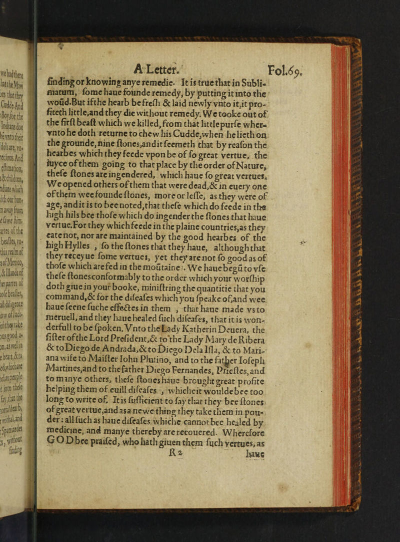 Wehadther hatthe May 88 that they CuddesAnd Boy for the Indians doe hevato thee dolsate, yt cflimation, ndians which ith our hun n away fom ela lun, artes of the beales, yn this ealmof sof Mexico, &amp;lfhadsof er partes. ot ole beatles, il diligence ow of lade chthey take ed liche ange t into. thee fy that the ot ea, ial a Spaniard 41 without fh A Letter. finding or knowing anye remedie . It is true that in Subli- matum, ſome haue founde remedy, by putting it into the woũd. But ifthe hearb be frefh &amp; laid newly vnto it, it pro- fitech little, and they die without remedy, We tooke out of the firft beaft which we killed, from that little purſe wher vnto he doth returne to chew his Cudde,when he lieth on the grounde, nine ſtones, andit ſeemeth that by reafon the hearbes which they feede vpon be of fo great vertue, the juyce of them going to that place by the order of Nature, thefe ſtones are ingendered, which haue fo great vertues. We opened others of them that were dead, &amp; in euery one of them wee founde ſtones, more or leſſe, as they were of age, andit is to bee noted, that theſe which do feede in the high hils bee thoſe which do ingender the ſtones that haue vertue. For they which feede in the plaine countries, as they high Hylles , fo the ftones that they haue, although that they receyue fome vertues, yet they arenot fo goodas of thofe which are fed in the moiitaine:. We hauebegiito vie thefe ftonesconformably to the order which your worfhip doth giuein yout booke, miniftring the quantitie that you command, &amp; for the difeafes which you ſpeake of, and wee haue feene ſuche effectes in them, that haue made vs to meruell, and they haue healed ſuch diſeaſes, that itis won- ana wife to Maiſter lohn Plutino, and to the father Ioſeph Martines, and to the father Diego Fernandes, Pfieſtes, and to manye others, theſe ſtones haue brought great profite helping them of euill diſeaſes , whicheit wouldebee too long to write of. It is ſuſficient to fay that they bee ftones of great vertue, and asa ne we thing they take them in pou- der: all ſuch as haue difeafes whiche cannot bee healed by medicine, and manye thereby arerecoucred. Wherefore GO Dbee praifed, who hath giuen them ſuch yertues, as R2 laue 2 Sn