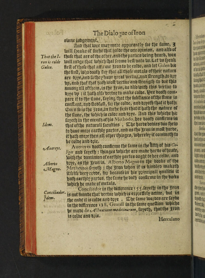 &gt; + ae V 72 will ſpeake of ſuche that holde the one opinion, and alſs of 1 That the J. thoſe that are of the other, and the parties being heard, wes pe qui ron is colde will iudge that which hal leeme beſt onto vs. Let vs ſpeak uche bann Galen. firſt of thofe that affirme z ron to be colde, and let Galen bee sub aide tho firſt, who doth fay that all thoſe metals ofthetr nature of veri tte are dꝛye, and ſo they haus great vertue, and ſkrength, to dex eh tat vp, and that that hath molt vertue and firength to doe this ing tat among all ofthem, is the Fron, as alſo with this vertue to 1 Daye vp: it Hath allo vertue to make colde. Hee dooth com⸗ iway, could pare if to the ffone, faping that the tubftance ofthe tone is where they tonſtant, and ſtedkaſt, fo2 the tolde, and dzyeth that it hath: Aube Euen ſo is the J ron, in ſuche forte that it hath the nature of neg ag the fone, the which is tolde and dꝛye. And this whiche bee | Chauld bee ce fapeth in the nienth of his Mcthodo, hee dooth confirme in ae Idem. that ofthe natural faculties . The harde bodies doo hein beit to haue moꝛe carthly partes, and as the Iron is moſt harde, Bralay it hath moꝛe then all other thinges, whereby it commeth to thatthe n be colde and dzie. | Soelinbise eAueroys. Aueroyes dooth tonfirme the fante in the Hkth or his Co⸗ | esate Lger and fapeth : thinges whiche ars made harde of heate, beate, an With the dominion ok earthly partes ought te bee colde, and ö into Alberto dꝛpb, asthe Iron is. Alberto Magno in the books of the talde amg Magno. Metheuros ſayeth; the Jron when it is kindled maketh wache it elke bery rede, for becauſe in his principall qualitie it and tri bath earthly partes, the fame he doth confirme in the bake p, which he made ef metals. a Sina Conciliador. + Concilizdor in the differente 15 5. ſapeth in fhe Jron thevionta 2 is not founde that vertue which is erpreffely actiue, but in sree, nd 4 Wos the ende it is tolde and dꝛxe . The fame woꝛdes are fapde pile in the differente 128. Gentill in the ſame queſtion whiche bub en be made de Actuatione medicinarum, ſapeth, that the Aron is tolde and dis. Se a ey ET ey HL 8 n bitty Herculano este