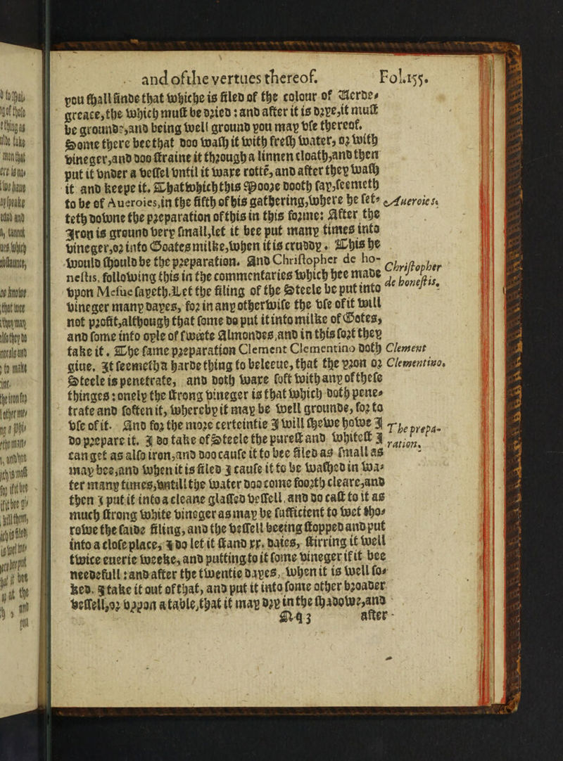 got thee ting ibe fake Mencht Cit igs We aug Mheabe ted and ly Cant Hed, ich Wält, oe hnoWve Chat wee WOR they ba aral ad to make int: he ron other ms mg DO edhe matt 1 dh b fy thet fic bee 9, hist and ofthe vertues thereof. Fol. 155. greace, the whieh mult be dꝛied: and after it is dꝛye it muſt be grounde, and being well ground pou map vſe thereof, Some there bee that doo wach it with frech water, 02 with vineger, and doo ſtraine it thꝛougha linnen cloath, and then put it vnder a beffel vntil it ware rottẽ, and after they walh it and keepe it. Thatwhichthis Pooge dooth fay feemeth to be of Aueroies, in the fifth of his gathering, where be ſet⸗ Aueroic 5. teth do wne the pꝛeparation of this in this foie: Akter the Ret Iron is ground very ſmall, let it bee put many times into vine ger, oꝛ into Goates milke, when it is cruddy. This he would ſhould be the peeparation. And Chriſtopher de ho- 7105 neſtis, following this in the commentaries which hee made Chriftopber vpon Meſue ſapeth. Let the filing of the Steele be put into vineger many dapes, foꝛ in any other wiſe the ble okit will not pꝛolit, although that ſome do put it into milke of Gotes, and ſome into ople of werte Almondes and in this ſoꝛt they take it. The fame pꝛeparation Clement Clementino doth Clement gine, It ſeemetha harde thing to beleeue, that the vꝛon 02 Clementivo. Steele is penetrate, and doth ware foft with anpoktheſe thinges: onelx the throng bineger is that which doth pene⸗ de honeſtis. ble of it. And fog the moꝛe certeintie J will ewe howe J 7 5, do pꝛepare it. J do take of Steele the pureſt and Whiteſt 4 ere can get as alſo iron, and doo cauſe it to bee filed as mall as may bes, and when it is files J cauſe it to be walhed in wa⸗ fer many times, vntill the water dos come fooꝛth cleare and then i put it into a cleane glaſſed veſſell. and do call to it as much ſtrong white vinsger as may be ſufficient to wet tho⸗ rowe the laide filing, and the befell beeing ſtopped and put into a cloſe place, 2 do let it ſtand rr. Dates, ſtirring it well twice euerie weeke, and putting to it Come vineger ikit bee needelull: and after the twentie dapes, when it is well for bed. I take it out of that, and put it into ſome other bꝛoader vellell, oꝛ vapon a table that it may dʒv A the ſhadowe, and 43 ration. after - eres We Sy a, SS ay ad