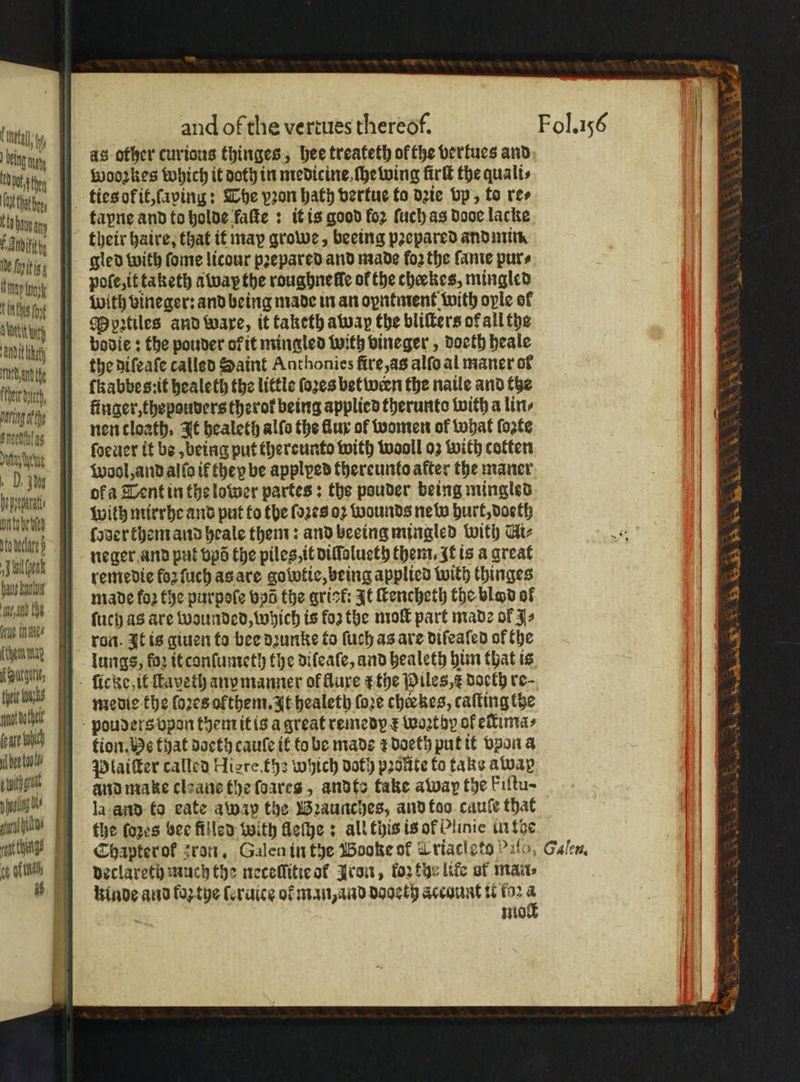 tal being ny Oe thn U vAnbitithy Ne foi nay k achse Outi tty NDE ty ea fe Fen it, baring othe Sneed as Det ye | DM pennt, Onto ete J al oak d the Grae tn aig ſchem nag urge, tot nhs not boat foate A be tol dl fl rt thugs SS aes and of the vertues thereof. as other curious thinges, hee treateth of the bertues and wooꝛkes which it doth in medicine ſhewing firlt the quali⸗ tayne and to holde faſte : it is good fo2 ſuch as Door lacke their haire, that it may growe, beeing pꝛepared and min. pole, it taketh away the roughneffe of the cheekes, mingled with vineger: and being made in an oyntment with oyle of Mpꝛtiles and ware, it taketh away the bliſters of all the bovie : the pouder of it mingled with vineger, doeth heale the diſeaſe called Saint Anthonies fire, as alſo al maner of ſkabbes:it healeth the little ſoꝛes between the naile and the finger, thepouders therot being applied therunto with a lin⸗ nen tloath. It healeth alſo the flux of women of what ſozts ſoeuer it bo, being put thereunto with wooll oz with cotten Wool, and alſo if they be applped thereunto after the maner neger and put vpõ the piles, it diſſolueth them. It ts a great remedie foꝛ ſuch as are golvtic, being applied with (hinges made fo2 the purpoſe vd the arict It ſtencheth the blod of ſuch as are wounded, which is foz the moſt part made of Js ron. It is giuen to bee dꝛunke to ſuch as are diſeaſed of the lungs, foꝛ it conſumeth the diſeale, and healeth him that is medie the ſoꝛes olthem. It healeth (ore cherkes, caſting the tion. He that doeth cauſe if to bo made r doeth put it vpon a Plaiſter called Hiere, th which doth pꝛolte to taks alvap and make cleane the ſoares, andto take away the Fiſtu- la and to eate awap the Bꝛaunches, and too cauſe that the ſoꝛes bee filled with fleſhe: all this is ok Plinic in the Chapterof ron. Galen in the Wooke of Lriactets 90, declareth much the necellitie or Iron, tor the life ot man⸗ kinde and foꝛ the ſeruice of man, and dooeth account t 152 a Fol. 156 Galen.