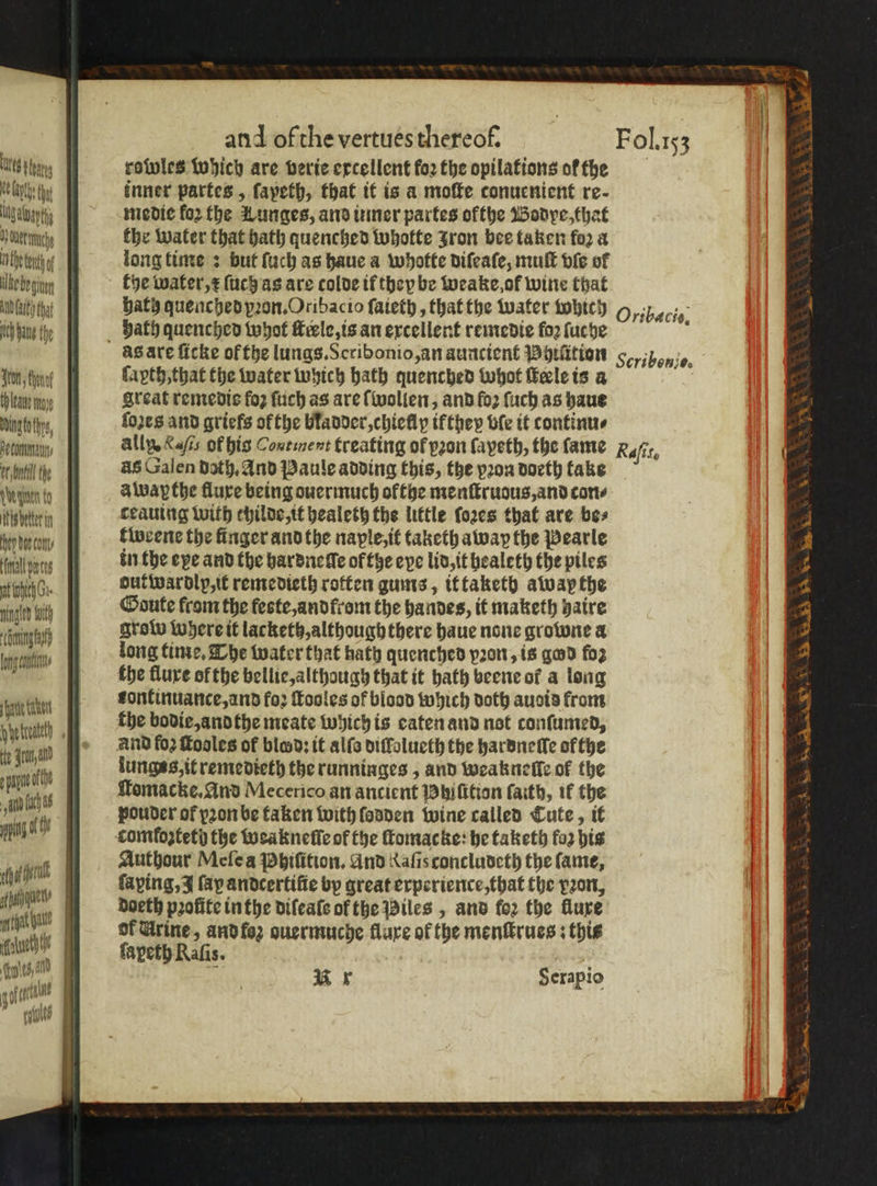 tg tay rowles which are verie excellent foꝛ the opilations of the feige inner partes, ſapeth, that it is a moſte conuenient re. Mg atvapthy medie for the Lunges, and inner partes ofthe Bodpe, that } SO | the water that hath quenched whotte Jron bee taken fo2 a tete. long time : but ſuch as haue a whotte diſeaſe, mult bie of Akebegun the water, x ſuch as are colde if thepbe weake of wine that AGRO that J hath quenched pꝛon. Oribacio ſaieth, that the water which Oribacie. lV hine the YE, Bath quenched whot ſterle, is an excellent remedie fo fuche ö gasare ficke of the lungs. Scribonio, an auncient Bhtütion 5 n. ‘ton tone ſapth, that the water which bath quenched whot keleis a tau nap Areat remedie fo ſuch as are wollen, and fo2 ſuch as haue Mbh, ſozes and griefs ok the bladder, chiellp if they ble it continu⸗ 10 ally, K of his Continent treating of pron (ayeth, the fame Refit nine das Galen Doth, And Paule adding this, the vꝛon doeth take Wü alway the fluxe being ouermuch okthe menſtruous, and con⸗ : itis better in ceauing with childe, it healeth the little ſoꝛes that are bes 4 nan tweene the finger and the naple, it taketh alway the Pearle 1 file e in the epe and the hardneſſe ofthe eye lid, it bealeth the piles 5 uh dutwardlp,it remedieth roften gums, it taketh awapthe 4 n bh Goute from the feste, andlrom the handes, it maketh haire a nge rode where it lackettz, although there haue none growne a 3 ct long time. The water that hath quenched port, is god foz 9 f the flure of the bellie, although that it bath beene of a long 2 fat fontinuarce,and fo; ſtooles of blood which dott auoia from 7 nittath | the bodie, and the meate Which is eaten and not conſumed, 4 0 aan and fo2 foales of blosd; it alſs diſlolueth the hardneſſe ofthe 7 rte | lunges,itremedieth the runninges, and weakneſſe of the 3 1 as ſtomacke. And Mecerico an ancient Phiſition faith, it the . iid 0 Fpouder of pꝛon be taken with ſodden wine called Cute, it 4 e comtostetb the weakneſle of the ſtomacke he taketh faz his ‘ ut | Authour Meſe a Phiſition. And Xafisconcludeth the fame, lol 6 E ſaping, J fap andcertifie by great experience, that the vꝛon, ache doeth profite in the difeate of the Piles, and fo2 the flure 335 } Urine, and foz ouermuche fluxe of the menſtrues: this ry 5 ſapeth Rafis. ie fa gota | | R Serapio es