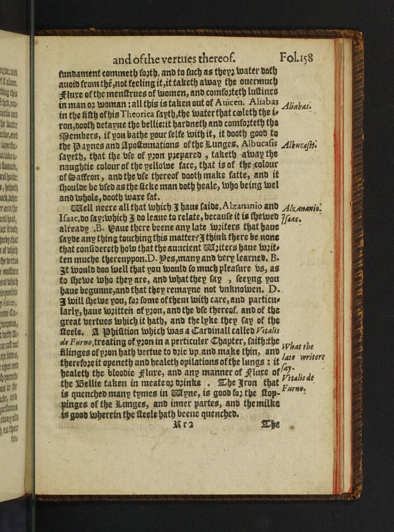 e tundament commeth loꝛth, and fo ſuch as theyz water doth : mine auoid from the, not feeling it, it taketh away the ouermuch mgs Flure of the menſtrues of women, and comfosteth luſtines aW in man oꝛ woman: all this is taken out of Auicen, Aliabas 4), e in the Stth of bis Theorica ſapth, the water that cwleth the is ; Ve wate ron, doch detayne the belliesit hardneth and comfozteth the tt | Members, if vou bathe pour felfe with it, it dooth good to kerl, the Papnes and Apoſtumations ok the Lunges, Albucafis Alhncaſu. As fapeth, that the bie of pron prepared , faketh away the bunt, . naughtie colour of the pellowe face, that is of the colour al hates of Saffron, and the ble thereof nooth make fatte, and it 5 het choulde be ved as the ſicke man doth heale, who being wel ac her and Whole, dooth ware fat. abe Mall neere all that which J haue laide, Alzananio and A Anaxio. ih, Iſaac, do ſap: which J do leaue to relate, becauſe it is ſhewed Wakes att itty already B. Vaue there beene any late wꝛiters that haue a bett ſayde any thing touching this matter: think there be none ch that conſidereth hob that the auncient WMAziters haue wꝛil⸗ ebenes | | ten muche thereuppon. D. Pes, many and very learned. B. malte It would deo well that vou wauld ſo much pleaſure vs, as ch | fo ſhewe who they are, and what they fap , feepng vou Een: haue begunne, and that they remarne not vnknowen. D. n, 3 will che we vou, foz ſome ol them with care, and particu⸗ ade i larly, haue Witte of por, and the ble thereof, and of the ane, great vertues which it bath, and the lyke they fay of the , ficele, A Whilition which was a Cardinall called /stalis Wü de Furuo, treating of yꝛon in a perticuler Chapter, ſaith:the gell, ftlinges of pꝛon hath vertue to dꝛie vp and make thin, and e therefoze it openeth and healeth opilations ofthe lungs: it 1 healeth the bloodic Flure, and any manner of Flare of we 114 Wü | the Bellie taken in meate oz dꝛinke . The Iron that . ens pinges ok the Lunges, and inner partes, and the milke d is good wherein the ſteele bath beene quenched, e ig AD fl What the late writeré een