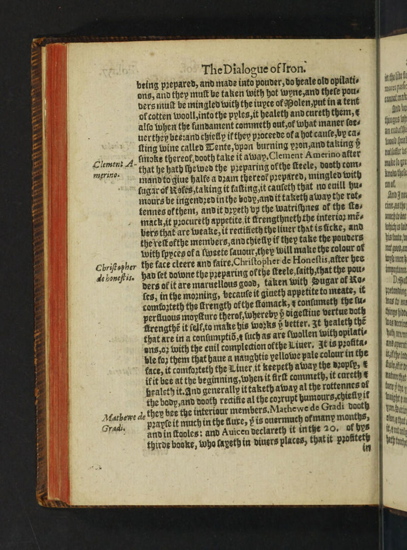 peing pꝛepared, and mads into pouder, do heale old opilati⸗ ons, and they mutt be taken with hot wyne, and thefe pou⸗ ders muſt be mingled with the iuxce of Molen, put in a tent of cotten wooll, into the pyles, it healeth and cureth them, € alſo when the fundament commeth out, ot what maner fees uerthey bee:and chielly ik they pꝛoteede ok a hot cauſe, by cas ſugar ok Roles, taking it faſting it cauleth that no euill hus mours be ingendꝛed in the body, and it taketh away the rote tennes or them, and it dꝛyeth vp the watriſhnes of the ſte⸗ mack, it pꝛocureth appetite it ſtrengthneth the interioꝛ mes bers that are weake, it rectifieth the liuer that is icke, and the reſtofthe members, and chiefly it they take the pouders with ſpyces of a ſweete lauour they {will make the colour of Chriftepher the face cleere and faire,Chriftopher de Honeſtis, after bee 4s honeftis. had ſet downe the preparing ofthe ckeele, ſaith that the pou⸗ ders of it are maruellous gaad, taken with Sugar of Kor ſes, in the mozning, becaute it giueth appetite to meats, ik comforteth the ſtrength okthe ſtomack, &amp; tonſumeth the fue perfluous mopſture therol, whereby digeſtiue vertue bots ſtrengthẽ it ſelt, to make his works p better. It pealeth the that are in a tonſumptid, ſuch ag are [wollen with opilati⸗ ons, oz with the euil tomplection okthe Liuer. It is profitas ple fo2 them that haue a naughtis pellowe pale colour in the face, it tomtoꝛteth the Liner it keepeth away the Bzoply, € ik it bee at the beginning, when it ſirſt commeth, it cureth € healeth it. And generally it taketh away al the rottennes of che body, and dooth redifie al the coꝛrupt gumours, chieliy ik they bee the interisur members. Mathe we de Gradi dooth pꝛayſe it much in the lure, i is ouermuch or many months, and in ſtooles: and Auicen declareth it inthe 20. of bys thirde booke, who layeth in diners places, thatit e Matbewe de 2 radi. yin dpe nora pas canal nt guid be tines fo au uel Amd ne tine ast winch to bee tubes fa 11 hot good at denen Upoytance |» Depa itterding 1 Sings fin INA 1 | Hi operat | ifthe lon 1 Hh | tute 1 N