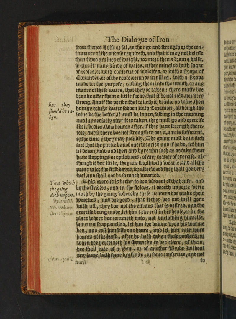 NV a 5 The Dialogue of Iron from thence J rife oꝛ fal, as the age and ſtrength oꝛ the cone tinuance of the diſeaſe requireth, and that it map not beleſle then twoo graines of waight, noꝛ moze then a dꝛam x balfe, J giue it many kinde of waies, either mingled with fagar of Roles, vꝛ with conſsrua of violettes, oꝛ with a {prope ot Coꝛiander, o ofthe roote, oꝛ made in pilles, with a {prope tt made foꝛ the purpoſe, caſting them into the mouth oz any. ache maner ofthele waies, that they be taken: there mute bse lana dꝛunke after them a little ſacke, that it be not cold, noꝛ verg und zen they Along. Andik the perſonthat taketh it, dꝛinke no wine then Wilbert 5 be 1a. he map dꝛinke water ſodden with Cinamon, although the cart ln an wine be the better, it muſt be taken, faſting in the moaning du belt ie and immediatly after it is taken, they muſt go and exerciſe Kong. their bodies, two houres alter, if they haue ſtrength there⸗ 1 . fj 0 fore, and if there bee not ſkrength to doe it, one is lutkicient, ches oꝛthe time p they map pollibly. The going mut be in ſuch ſoꝛt that the partie be not ouerweariedꝛand il he be iet him ſit doton, now and then and by reaſon {uch as do take them bane ſtoppings o2 opilations, ok any maner of exerciſe, al⸗ though it bee little, they are fooꝛthwith wearie and allthe paine is foꝛ the ſtrſt dayes, ſoꝛ after wardther wall dae dero wel, and ſhall not be ſa much wearied. er That which» E his exerciſe is better to bee vled aut ol the boule and 1 el theceine by the ſtregdes, and in the feldes, it doseth impazte ‘beric ead dotbi impor. much by the going thereby theſe pouders doe make their je mi Mae {wae2kes 5 and doe good , that if they bee net well gone | 5 aia svn debug With all, they dos not the effectes that is deſired, and the 1 daten e xertile being made , let him take ret in his heule az in the leg plate where bee commeth onto, not vuclothing himſelte, by but euen foapparelled, let him lye downe vpon his warme . Ri) bed, and vett binfelfe one houre, and let him eate fone hah then boures at the teat, after be hath taken thefe powders; 92 | Pics when hee perceiueth his ſiomacke to bes clerre, ol them . Moeck hee ſhall eate of a Ben vf of andther Byrds without | 0 ehr Iny lauge; with ſame de Ree 10 a ANE cer BROS De 1 0 Nia * — 7 Wagens ae ee Henk made mb, ae he ison hg te lh ockile 30