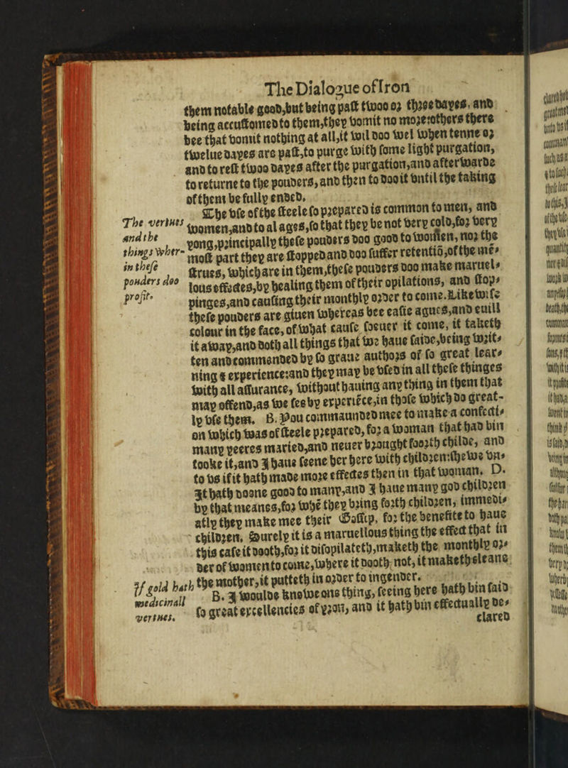 a oe: ANCL A AE LALA — — = — 1 being accuſtomed to them, they vomit no moze:others there dee that vomit nothing at all, it wil doo wel when tenne oz twelue dapes ars paſt, to purge with fome light purgation, and to reſt twos daes after the pur gation, and after warde to returne te the pouders, and then to doo it ontil the taking ok them be fully ended. The verbues The die ofthe ſteele ſo prepared is common fo men, and pat fe women, and to al ages, ſo that they be not bery cold,fo2 very shings wher= vong, peittcipally thete pouder's Doo gad to wonten nop the in thefe molt part they are ſtopped and dad ſuffer retentiõ, ot the me⸗ ponders deo ſtrues, whichare in them, theſe pouders doo make maruel⸗ profit louseffzdes,by healing them of their opilations, and fo» wats pinges, and cauſing their monthly oꝛder to come. Like wiſe thefe pouders are giuen Whereas bee eaſie agues, and euill colour in the fate, ot what cauſe euer it come, it taketh it awap, and doth all things that we haue ſaide, being wꝛit⸗ ten andcommended by fo graue authors of fo great lear⸗ ning x experience: and ther may be vled in all theſe thinges with all affurance, without hauing any thing in them that map offend, as we les by experiéce,in thoſe which do great; ly bfe them. B. Pou commaunded mee to make a conkecti⸗ on which was of ſteele prepared, fora woman that had bin mann veeres maried, and neuer brought looꝛth childe, and tooke it, and J haue ſeene her here with childꝛen:ſhewe vn ⸗ to vs ifit hath made moze effedes then in that woman. D. It hath dosne good to manp, and J haue many god childzen by that meanss,fos Whẽ they bring forth childzen, immedi⸗ atly they make mee their Gollip, ko: the benefite to haue childꝛen. Surelp it is a maruellous thing the effec that in this caſe it neath, fos it diſopilateth, maketh the monthly oz⸗ if gold hath the mother, it putteth in oꝛder fo ingender. wedicinall B. A woulde Rowe ons thing, ſeeing bere hath bin faid Verses. caret great gute Osi cana hast g to loth thet leat uchi, ofthetle dye! quantity ner gail AI 1 death, th cua formes (os, withiti It pot than Went think 9 bald d eit Atty füt; fhebar Vath a Bry Chem erh Wherd) Wot Nahe