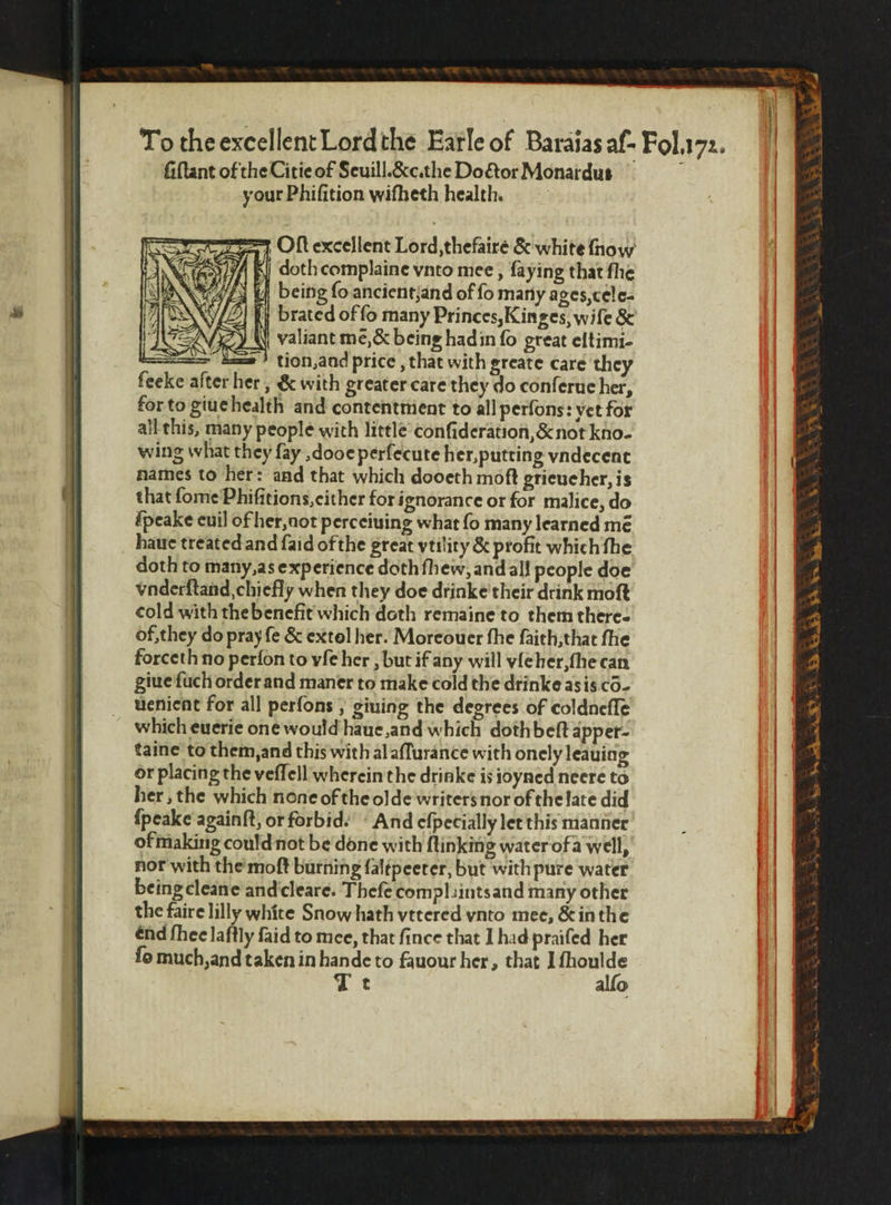 * Ne n n a =&gt; Oſt excellent Lord, thefaire &amp; white fhow „ doth complaine vnto mee, ſaying that fhe being fo ancient; and of fo many ages, cele- ty brated of fo many Princes, Kinges, wife &amp; valiant mẽ, &amp; being had in fo great eltimi- — tion, and price, that with greate care they feeke after her, &amp; with greater care they do conſerue her, for to giue health and contentment to all perfons: yet for all this, many people with little conſideration, &amp; not kno- wing what they fay ,dooe perſecute her, putting vndecent names to her: and that which dooeth moft grieucher, is that ſome Phiſitions, either for ignorance or for malice, do ſpeake euil of her, not perceiuing what ſo many learned mé haue treated and ſaid of the great vtility &amp; profit which fhe doth to many, as experience doth fhew, and all people doe vnderſtand chiefly when they doe drinke their drink moſt cold with the benefit which doth remaine to them there- of, they do pray fe &amp; extel her. Moreouer fhe ſaith, that fhe forceth no perſon to vſe her, but if any will vſe her, ſne can giue ſuch order and maner to make cold the drinke as is cõ- uenient for all perſons, giuing the degrees of coldneſſe which euerie one would haue, and which dothbeſt apper- taine to them, and this with al aſſurance with onely leauing or placing the veſſell wherein the drinke is ioyned neere to her, the which none of the olde writers nor of the late did ſpeake againſt, or forbid: And eſpecially let this manner of making could not be done with flinking water ofa well, nor with the moſt burning ſaltpeeter, but with pure water being eleane and eleare. Thefe complaints and many other the faire lilly white Snow hath vttered ynto mee, &amp; in the end ſhee laſtly ſaid to mee, that ſince that I had praiſed her fo much, and taken in hande to fauour her, that I ſhoulde Te alfo ok AS ek: RS SS PA gy We | 1