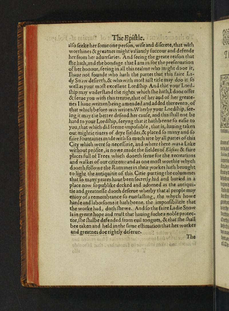 TUN Ga * \ ‘a AS eS WN n r n 1 The Epiſtle. alſo feeke her ſome one perfon, wiſe and difcrete, that with worthines &amp; greatnes miglit valiantly ſuccour and defende her from her aduerfaries. And feeing the greate reafon that ſhe hath and the bondage that Tamia forthe preferuation of her honour, ſeeing in all this realme who might dooe it, Thaue not founde who hath the partes that this faire La- dy Snow defireth,&amp; whowith mott iuft title may doo it fo well as your moſt excelleat Lordfhip And that your Lord- fhip may vnderſtand the rights which fhe hath. l dooe offer &amp; lerue you with this treatie, that of her and of her greate- nes I haue.written being amended and added therevnto, of that which before as writen-Wherby your Lordſhip, fee- ing it may.the better defend her cauſe, and this fhall not be hard to your Lordſhip, ſeeyng that it hathbeene fo eaſie to you, that which did ſeeme impofsible , that is, hauing taken out mightie riuers of drye fieldes, &amp; placed fo many and ſo faire fountaines made with fo much arte by all partes of this City which were fo neceſſirie, and where there was a Lake without profite ,is nowe mide the fieldes of Elſeus &amp; faire places full of Trees which dooeth ferue for the recreations and walkes of our citizens: and as one moft worthie whych dooeth followe the Romanesin their workes hath brought to light the antiquitie of this Citie putting the colummes that fo many yeares haue been fecretly hid and buried in a place now fopublike decked and adorned as the antiqui- tie and greatneſſe dooth deferue wherby that al people may enioy ofaremembrance fo euerlaſting, the whych howe harde and laborfomeit hath beene, the imposfibilitfe that the worke had, doth ſhe we. And ſo the faire Ladie Snow is in 7 hope and truſt that hauing ſuchea noble protec- tor, fhe ſhalbe defended from euil tongues, &amp; that fhe thall bee taken and held in the fame eſtimation that her worke⸗ and greatnes dos rightly deſerue. a 0 feuen of ts faling ln eit Kt fired gp Which Kaan cee bee fie feindye Isitthe yt *