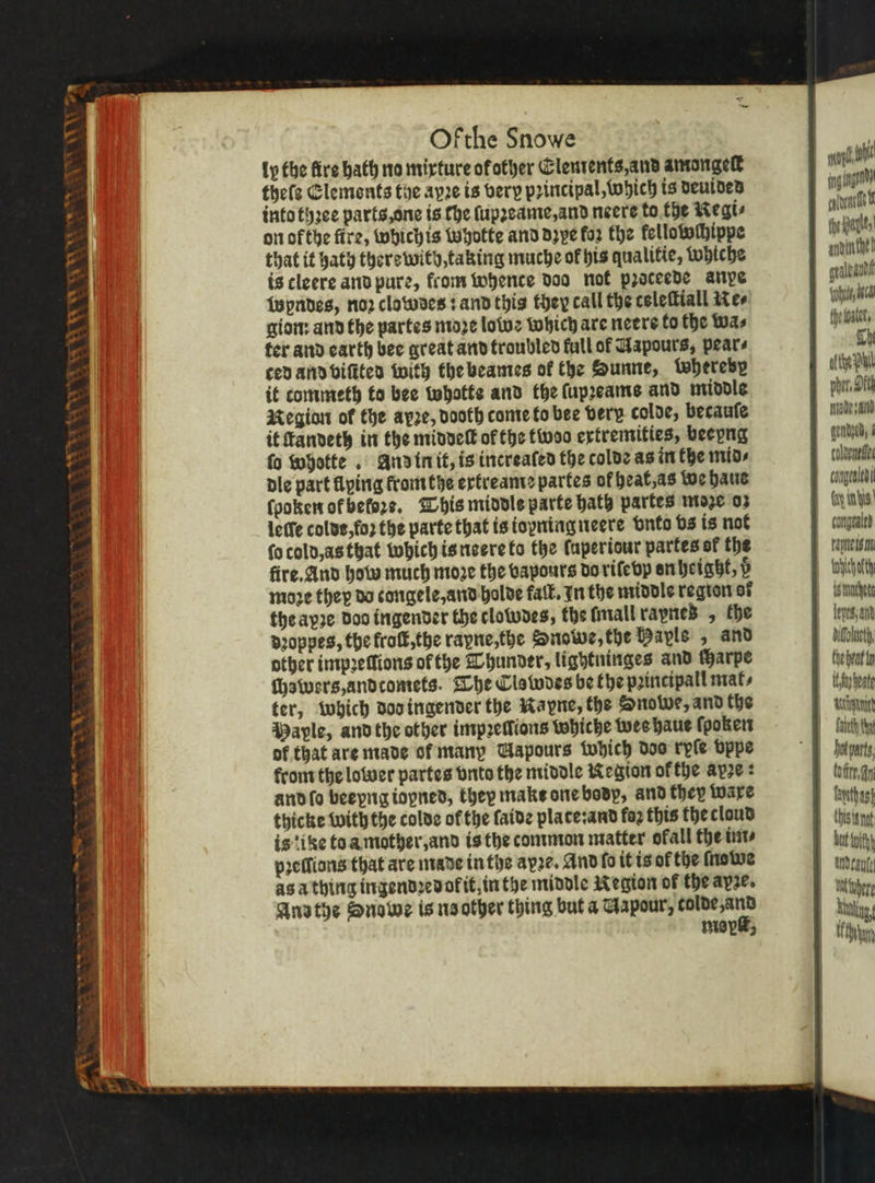 VR Lew iy \ COAL EAE Ofthe Snowe ip the fire hath no mixture of other Elements, and amongelt thele Elements the ayꝛe is very pꝛincipal, Which is deuided into tyꝛee parts, one is the ſupꝛeame, and neere to the Regi⸗ on of the fire, whichis Whotte and dzye for the kellotochippe that it hath there with, taking muche of his qualitie, whiche is cleere and pure, from whence doo not pꝛoceede anpe Wyndes, noꝛ clowdes: and this they call the tsleſtiall Re⸗ gion: and the partes moze lowe which are neere to the Was ter and earth bee great and troubled full of Uapours, pears ced and viſited with the beames of the Sunne, whereby it commeth to bee Whatte and the ſupꝛeams and middle Region of the ayze, dooth come to bee very colde, becauſe it ſtandeth in the middeſt of the twWoo extremities, beepng fo whotte . And in it, is increaſed the colde as in the mid⸗ dle part flying from the ertreame partes of heat, as we haue ſpoken ofbefors. This middle parte hath partes moe o: leſſe coldt, foꝛ the parte that is ioyning neere vnto bs is not ſo cold, as that which is neere to the Caperiour partes of the fire. And how much moze the vapours do riſe vy en height, d moze they do congele, and holde fall. In the middle region of theapze Doo ingender the clowdes, the lmall rapneß , the dꝛoppes, the froſt, the raxne, the Snowe, the Payls , and other impꝛeſſions of the Thunder, lightninges and charpe chswers, andcomets. The Clswdes be fhe pꝛincipall mat⸗ ter, which dod ingender the Kayne, the Onowe, and the Maple, and the other impꝛellions whiche wes haue ſpoken of that are made of many Uapours which dos ryſe vppe from the lower partes vnto the middle Region of the apze : and ſo beeyng iopned, they makt one body, and they {ware thicke with the colde of the faide plate: and foꝛ this thecloud is‘ike to a mother, and is the common matter ofall the im⸗ pꝛellions that are made in the axꝛe. And fo it is of the ſnowe as a thing ingendꝛedol it, in the middle Region of the apse. Andthe Quowe is ns other thing but a Gapour, 8 mopk, alli gad caltyne ft fhe halle, arivin the! af t, lan the biet. Gh ofthe chm, Oft Made and gendyed § colneneifes congealed (ay tn is congealed rapes m fyi isthachetg lepts, and dfolneth, the brat fp wet Wännitd bot parts, but fit