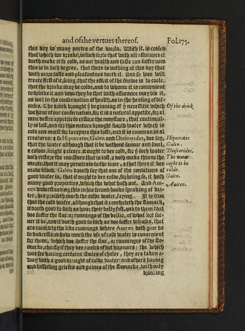 tg | and ofthe vertues thereof. Fol.175. Nes mn this day in manp partes of the world. IAith lis is cooled: that which we dꝛinke, in ſuch ſoꝛte that with all aſſurance it te 11 i doeth make it ſo cold, as our health and ta ſte can ſuffer:and en this is in ſuch degree, that there is nothing at this day that oe lt with mo3¢ taſte and pleaſantnes doeth it. and fo wee will ari treate firſt ok it, ſeing, that the effect of the ſnowe is to coole. ent that the dzinke maybe colde, and to whome it is conuenient Hp Wie to dꝛinke it and wha they be that with allurance may Vie it, tute as wel in the conferuation ofbealth,as in the healing ol dil 4 . tHe Car cafes, The dꝛink bꝛought p beginning of p neceMitie which Of the arink nth i 1 we haue of our conſeruation, ſoꝛ it is a natural appetite, foꝛ al al te men defire appetite to reſtoꝛe the moyſture, that continual⸗ siti ly is loſt, and for this nature bꝛought fooztb water Which is iy cold and moiſt fo to repare this loffe,and it is common in al treatures: æ fo Hipocrates,Galen and Diaſcorides, doe fap, Hipocrates that the water although that it be without ſauour and ſmel, Galen. F colour, bꝛight c cleere it ought to bee cold, fo vᷣ̊ ſuch water Dieſcorides, Doth reſtoꝛe the moiſture that is loſt, ⁊ doth make thinne the T be waren atte | meate, that it map penetrate ta the liuer, a that there it bee 7b: to be $y 1 made blood. Galen daoeth fap that one of the conditions of co/de. ala good water is, that it ought to bee colde, foꝛ being ſo, it bath Galen. uh e many good pꝛoperties, which the whot bath not. And Aui⸗ Auicen. . a cen vnderſtanding this in his ſecond beoke {peaking of wa⸗ bea ter, hee pꝛaiſeth much the colde water, laying. It is true 6 uy that the cold water. although that it comfoꝛteth the Tousack, ye al it doeth good to ſuch as haue their belly lot, and to them that miha } doe fuffer the flux oꝛ runnings of the bellie, of what fo2t ſoe⸗ A, uer it be, and it doeth good ta ſuch as doe ſufler diſeaſes, that elle are tauſed ta the like runnings where Auicen doth giue vs loot to vnderſtand how much the bie ofcold water is canuentent n h oz them, which dos luffer the ur, oz runninges of the ſlo⸗ mac ke, chielly it they bee tauſed of hot hnmours: the Which nit i wee ſes hauing certaine ttolesof choler, they are taken as mci way with a good dꝛaught of colde water: andothers paving L n 5 luflering grieles and paines ol the Wan en f za zue 8 ae taken haut Aether eee n