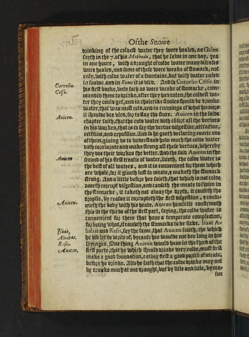 8 * 2 va . * ot 8 * qn 1 INV 5 Cornelio. Celſo. Auicen. 2A Auiceg 4 Ofthe Snowe dꝛinking of the coldeſl water they were bealed; as Galen ſayth in the 7. olhis Methods, that be ſa we in one dap, yea in one houre, with a dꝛaught of colde water many diſeaſes Were healed, and ſome or theſe were weake of ſtomack, not onlp, with colde water ofa fountaine, but with water caled: in ſnowe and in Rome it is vſed. And ſo Cornelio Celſo in bis firſt boske, vnto ſuch as were weake of ſtomacke com⸗ manded then to dzinke, alter fhep had eaten the coldeſt wa⸗ ter they could get, and in cholerike ſtooles (ould be dzunke Water, that was moſt cold, and in runnings of whot humoꝛs it ſhoulde bee bled; forte ay the fluxe . Auicen in the faide chapter ſaith, that the cold water doth cdfozt all the dertues in his woꝛkes, that is to ſaꝝ the vertue dilgeſtiue, attradiue, rett᷑tiue and expulſiue. And fe he goeth detlaring euerie one ol them, giuing vs to vnderſtand how much the tolde water doth coꝛoboꝛate and make ſtrong all theſe vertues, Whereby they dos their woꝛkes the better. Andthe ſaid Auieen in the ſecond of his fire treatie of water, ſaieth, the tolde water is the beſt or all waters, and it is tonusnient fo2 them which are whole, foꝛ it giueth luſt to meate, ⁊ maketh the fomack ſtrong. And a little before hee ſaieth, that which is not colde pooeth corrupt dilgeſtion, and tauteth the meate to ſwim in the ſtomacke, it taketh not awapthe dꝛyth, it cauleth the dꝛopſte, by realon it cosrupteth the firtk vilgeſtion, z conſu⸗ meth the body with his heate. Auicen timſelle confirmeth this in the thirde ofthe firtt part, faying, the colde water is tonuenient ‘for them that daue a temperate complecion; fo) being whot, it cauſeth the fomacke ta be ſicke. Iſaac A- labas and Raſis, ſap the ſame, that Auicen ſaieth, the which he did let to wꝛite of; bycaule hee woulde not bee long in his fapinges, One thing Auicen would haue in the third at the fielk parte, that he Which chould dꝛinke very colde mut ürſt make a good foundation, eating fürſt a good poꝛtid oł meate⸗ before he dꝛinke. Alſo he faith that the tolde dꝛinke mar not be dꝛunke much at one dzaught, but bp litle and litle, 144 — fonit doe al rural itt ific best thoreine gant, fh mutt lng ti refit z befell borer Athian Ho which tant bee, hat Ante thou burt uh font berithe dunkel, be Dyan Ashu toner Aifth Na bes thereat biti | that thy (ach cn Tne bat, U ah!