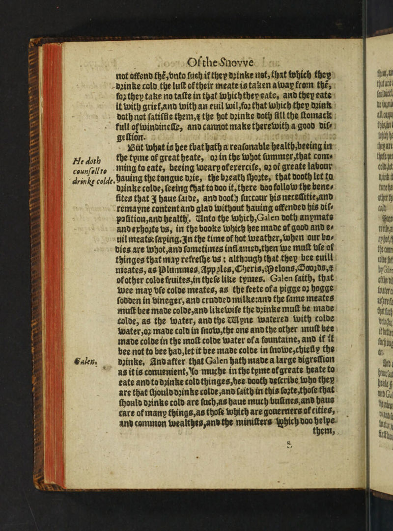 NNW * * VOL Sa EL ES Of the Snovve not offend thé, vnto ſuch if they dꝛinke not, that which they dꝛinke told the luſt of their meate is taken away from the,» loz they take no taſte in that which they sate, and they eate it with grief, and with an euil wil, foꝛ that which they dzink a 9 and cannot make there with a good diſ⸗ ge ſtion. 520 ö . But what is hee tbat hath a reaſonable health, beeing in Hedorh bhe tyme ol great heate, oz in the whot ſummer, that com⸗ counfell to ming to eate, beeing wearpoferercife, 02 ot greate labour drinke cold. hauing the tongue date, the bꝛeath ſhozte, that dooth let ta dzinke colde, ſeeing that to doo it, there doo follow the bene⸗ fites that J haue ſalde, and dooth ſuccour his neteſſitie, and remapne content and glad without hauing offended his dif polition, and health. Unto the which, Galen doth anymats and exhozte vs, in the booke which hee made of good and cs dies are whot, and ſometimes inflamed, then we mull ble of thinges that map retreſhe vs: although that they bee euill meates, as Plantes, App ples, Cheris, Melons, Sooꝛds, f of other colde fruites, in theſe like tymes. Galen ſaith, that wee may vſe colde meates, as the feete ofa pigge 02 hogge ſodden in vineger, and crudded milke:and the ſame meates muſt bee made colde, and like wiſe the dꝛinke mull be made colde, as the water, and ths Mpne wateren with colde water, oꝛ made cold in now, the one and the other muſt bee made colde in the molt colde water ofa fountaine, and tf ik bee not to bee had, let it bee made colde in ſnowe, chielly the galen. dꝛinke. Andatter that Galen hath made a large digreſſion as it is conuenient, lo muche in the tyme ol greate heate to eate and to dzinke cold thinges, bee dooth deſcribe tube they are that ſhould dzinke colde, and ſaith in this ſozte, thoſe that chould dꝛinks told are ſuch / as haue much bulines, and haus care of many things, as thoſe which are gouerners ol cities, and common wealthes, and the miniſters W — . fh a ate (oulictl bo dap all caypo Tic toch thepate Chote yet tod ut Nutz i furt ha ather th cold Haye den tobe Che coun calde fof by Gale ofthe dit hater Sate da It betiy fueh oy ot. id Duet heal nen am Rit fk bn