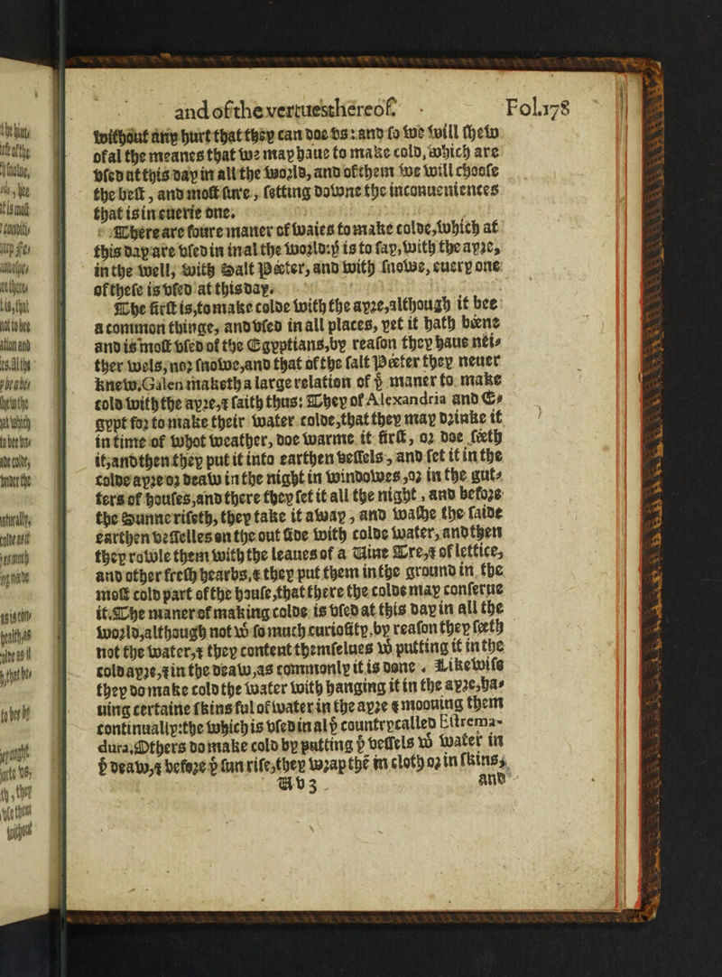 Sanity itp Fe⸗ Adee, ether Lis that iat to bee tion and es. habe Auth at whit to bee bn ade colt, bnder the tral, eas st) ande ag stil felts nine as hd ta her and of the vertuesthereof. wilhdut arin hurt that tzoy can dae vs: and fo we will ſhew ofal the meanes that we may haue to make cold, which are vſed ut this day in all the told, and ofthem we will chooſe the belt, and molt ſure, ſotting dow ne the inconuenientes that is in euerie dne. There are foure maner of waies to make tolde, which at in the well, with Halt Peter, and with ſnowe, cucry one of thee is vſed at this day. | The fit is,tomake colde with the ayze,althoug) it bee à common thinge, and vled in all places, pet it bath bene and is molt vled of the Egyptians, by reaſon they haus nei⸗ ther wels, noꝛ ſnowe, and that ofthe ſalt Peter ther neuer knew. Galen maketh a large relation of d maner to make told with the aye, ſaith thus: They of Alexan dria and &amp;⸗ gypt foꝛ to make their water tolde, that they may dꝛinke it in time of whot weather, doe warme it firk, oz doe eth it, andthen they put it into earthen beiſels, and (ct it in the colde apꝛe oʒ dead in the night in windowes , oꝛ in the gut⸗ ters ot houles, and there they fet it all the night, and be loze the Sunne riſeth, they take it away, and wache the ſaide earthen veſſelles on the out ide with colde water, aͤndthen they rowole them with the leaues of a Gine Tre, of lettice, and other frech hearbs E they put them inthe ground in the moſt cold part ofthe hauſe, that there the colde may conſerue it. The maner ot making colde is vied at this day in all the woꝛld, althaugh not w ſo much curiolily. by reaſon they teeth not the water r they content thentfelues w putting it in the told apʒe, ⁊ in the deaw, as commonly it is done . Wikewiſs they do make cold the water with hanging it in the apꝛe, ha⸗ uing certaine ſkins ful of water in the ayꝛe € mooning them continualip:the whichis vled in ald countrycalled Eitrema~ dura, Others do make cold by putting b vellels wo water in v3 ne A A bea ASS AS