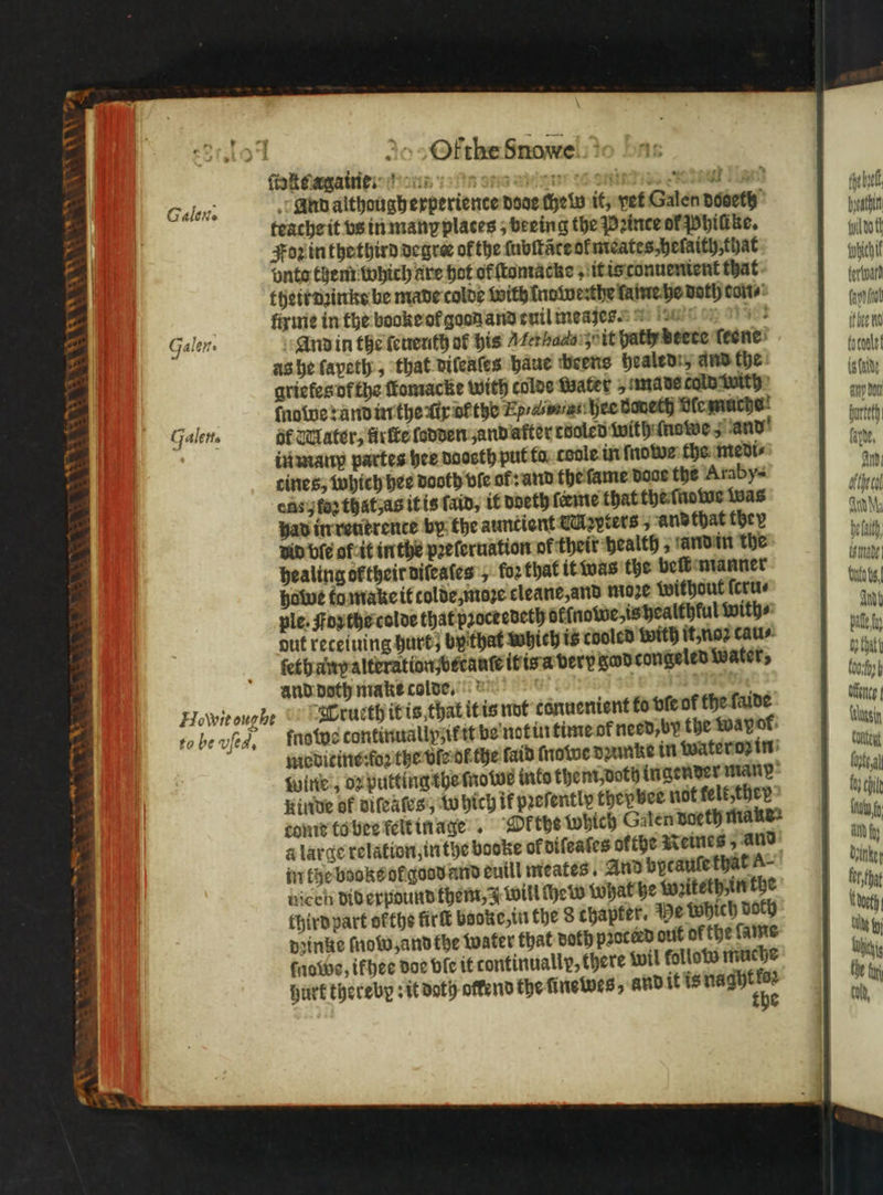 a 1 8, SS WE Ee Calov. Galen. Galette Ofthe Snowe And althougherperience dose chel it, vet Galen dooeth teache it vs in many places ; beeing the Prince of Phiſike. Foz in thethird degrer of the ſubſtãte ol meates, heſaith, that vnto them which ate hot of ſtomacke, it is conuenient that thetr dꝛinke be made colde with ino we: the lame he dath con⸗ firme in the booke ol good and cuil measſes. And in the ſeuenth or his Mer halle zu it patty beete ſeene as he ſapeth, that diſeaſes haue beens healed: and the grietes of the fomacke with colde Water imad could with ſnowe : and in the ix or the Ep /in hee doneth dle muche al Water, firſte ſodden and after cooled with ſnowe 5 and in manp partes hee daosth put ta coole in ſnowe the medi⸗ cines, which hee dooth vie ol: and the ſame doce the Araby⸗ ens j fog that, as it is fain, it doeth ſeeme that the ſnowe Was had in reutrence by the auncient Mapters, andthat they vid bie of it in the pꝛeſeruation of their health, and in the healing or their diſeaſes , for that it was the belt manner howe to make it colde moꝛe cleane, and moze without ſcru⸗ ple. ꝛ the colde that proceedeth oklnowe, is healthlul with⸗ out reteiuing hurt; by that which is cooled with it, noꝛ cau⸗ ſeth any alteration br tauſe it is a very god congeled Water, and doth niakecolte, | to be vſed. ſno tos continuallyʒ it it be not in time ot need, by the Mayport: medicine: foꝛ the vl ot the ſaid ſnawe dꝛunke in water oꝛ in wine, oꝛ putting the mnowe into them doth ingender man Kinde of viſeaſes, Which if pꝛeſently thepbee not kelt ther come to bee felt inage. Pe the which Galen doeth make: a large relation, in the booke of diſeaſes ofthe Reines, and in the booke ol godd and euill meates And bycaule that A- uiceh Diderpound them, J will Hew What he wzitethun the third part ofthe irk banke, in the 8 chapter. De Which doch dꝛinke frow and the water that doth proceed out of the lame tobe, ifhee doe bie it continually, there wil follow muche hurt thereby: it doth offend the ſinewes, and it is e fhe bye Hach dot subi U Ant pall fy 0; that boch h Mente! en Content lost. al fe ei int fy all fy daten tery bat eth. ux fy Whi told,