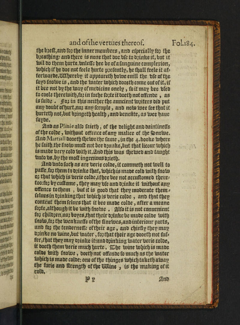 lenny Ebb, 1 ment that htm en ſtone sam the Gelb tut Mfermache We, an fhe: sted he Araby. e leas duthat they fh unter U itl ing Sa elon vat; fede yo vay Water aer thal) U th rt ge tt ign 0 and ofthe vertues thereof. the bꝛeſt, and loꝛ the inner members, and efpecially for the bꝛeathing: and there is none that doe ble to dꝛinke it, but it wil do them hurte, vnleſle hee be ola ſanguine complexion, Which if he doe not feele hurte pꝛeſently, he thall feele it af: kerwarde. Ahereby it appsareth howe euill the bie of the ſapd ſnoboe is, and the water which dooeth come out of it, it it bee not by the way ol medicine onelp, ſo it may bee vled fo coole there with, foꝛ in ſuche ſoꝛte it doeth not oſfende, as is ſaide. Foz in this neither the auncient wꝛiters did put any doubt of hurt, noꝛ any ſcruple, and now wee fee that it hurteth not, but bꝛingeth health, and benefite, as wee haue ſapde. And as Plinie alſo ſaieth, of the delight and dainlineſle of the colde, without offence ok any malice of the Snowe. And Martiall dodeth ſhewe the ſame, in the 4. booke where he faith the ſnow muſt not bee dꝛunke, but that licour which is made very cold with it. And this was ſhewed and taught vnto vs, by the mot ingenious dꝛieth. And vnto ſuch as are verie colde, it commeth not well to patie for them to dꝛinke that, which is made cold with ſnow oꝛ that which is verie colde, i hee bee not accuſtomed there⸗ foo:fo2 by cuſtome, they map ble and dꝛinke it without any offence to them, but it is good that they moderate them⸗ ſelues in dꝛinkingthat which is verie colde, and that they content them ſelues that it bes made colde, after a meane ſoꝛte, although it be with ſnowe . Allo it is not conuenient fo2 childꝛen, noꝛ bopes, that their dꝛinke be made colde with ſnow, foʒ the weakneſle ofthe ine wes, and interiour parts, and foz the tendernefle ol their age, and chiefly they map dꝛinke no wine, but water, koꝛ that their age dooeth not fut: fer, that they may dꝛinke it:and dꝛinking water verie colde, it doeth them verie much hurte. The wine which is made colde with owe, doeth not okende fo much as the water which is made colde: one of the thinges which taketh away the furie and ſkrength of the Mine, is the making of it By | And We Gee ee OR AS he. Oe On wy at