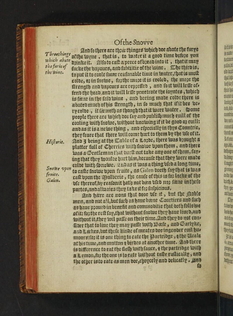 Ofthe Snovve | And fo there are three thinges which doe abate the furye U ofthe wyne, that is, to water it a good time before vou be e dꝛinke it. Alo to caſt a peote ofbꝛead into it , thatitmay sve EN ſucke the vapours, and ſubtiltie of the wine. The third is, en ta put it to coole ſome reaſonable time in water. that is molt bah colde, oꝛ in nawe, forthe moꝛe it is cooled, the moꝛe the e ſtrength and bapeurs are repꝛeſſed, and fort will leſſe ofs bp Wy fend the head and it will leſſe penetrate the toyntes , which falk he is ſeene in the laid wine, and bering made colde there is malete abated much ek his ſtrength, in fo much that ikit bee bes lelagt rytolde, it ſæmeth as though that it were water. Some Bo people there are which doe fay and publi} much euill of the cau cooling with ſnowe, without knowing tf it be good oꝛ curls Ve andas it is a newe thing, and eſpecialle in ths Countrie, amt they feare that there will tome hurt to them by the ble ok it. thoratag Hiſtorie. And J being at the Table et a Loꝛde, there Was bꝛought a II platter full of Cherries with ſnowe vpon them, and there Aale, was a Gentlemanthat durſt not take any one of them, ſayn⸗ ing that they woulde hurt him, becauſe that they were made colde with Snowe. andas it was a thing vled a long time, to caſte ſnawe vpon kruite, as Galen deeth fap that is was caſt vpon the Mulberie, the cauſe of this is for lacke of the vle thereof, by reaſonit bath not bien vſed noꝛ ſcene in thoſe partes, andalwaies they take it fo2 ſuſpitious. And here are none that oooe ble it, but the Mabie men, and not all, but ſuch as haue beene Courtiers and ſuch The as haue pꝛoued in benefit and commoditie that doth lollowe tains fy of it: forthe reſt fap,that without ſnowe they haue liued, and ib without it, they wil pale on their time. And they do not cons Auditeg fiver that to liue they may palle with Beefe, and Garipke, mach and Leckes, but theſe kinde of meates doe ingender cuit bus | theota mours:fo2 it is one thing to cate the Partridge , ethe Geale tg, at his time, and mutton ¢ birdes at another time. And there 00 ge is differente to eat the fleſh with fauce, ¢ the partridge with ö Petty a Kemon,fo2 the one is to eate without taſte ruſticallę, and then y the other isto cate as men doe, chovcelp and delicatly. * hin 9 T breethings which abate Seat ae A Wwe gn Snowe vpon fruite. Gale Be