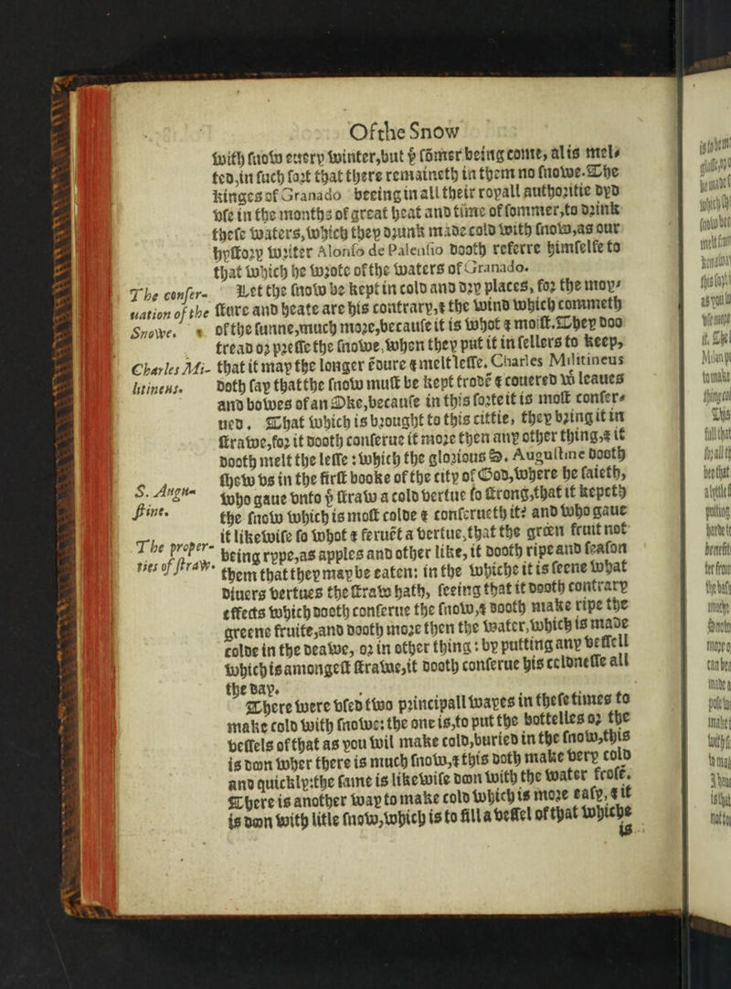 The conſer- tuation of the Snowe. Charles Mi- litineus. 8 . Angu- tine. Ofthe Snow with Kiow every winter, but p (omer being tome, al is mel⸗ ted, in ſuch fort that there remsineth in them no ſnowe. The kinges ol Granado being in all their ropall authoꝛitie bpd vſe in the months of great heat and time of ſommer, to dꝛink theſe waters, which they dꝛunk made cold with no, as our hylkoꝛp writer Alonſo de Palenſio death referre himſelle to that which he wꝛote of the waters of Granado. Let the now be kept in cold and dey places, foz the mop⸗ ſture and heate are his contrary, ⁊ the wind which commeth ol the ſunne, much moꝛe, becauſe it is whot ¢ moiſt. They doo tread 03 pꝛeſſe the ſnawe when they put it in ſellers to keep, that it may the longer ẽdure &amp; melt leſſe. Charles Militineus Doth fap thatthe ſnow mut be kept trodẽ t couered Wleaues and bowes ofan Oke, becauſe in this ſoꝛte it is molt confers ned. That which is bꝛought to this cittie, they bꝛing it in ſtrawe, foꝛ it booth conſerue it moze then any other thing, x it dooth melt the lelle: which the glozious D. Auguſtme dosth ſhew vs in the firſt booke of the city of God, where be ſaieth, who gaue vnto p frat a cold vertue fo ſkrong, that it kepeth the ſnow which is moſt colde € conſerueth it? and who gaue being rppe, as apples and other like, it dooth ripe and ſeaſon them that they maybe eaten: in the whiche it is ſeene what Diners vertues the ſtraw hath, ſeeing that it dooth contrarp effects which doeth conſerue the frow,¢ dooth make ripe the greene fruite, and doath moze then the water, which is made colde in the dea we, oꝛ in other thing: by putting any veflell Which is amongeſt ſtrawe, it dooth conſerue his teldnelle all the Bay. 5 There were bled two pꝛincipall waves in theſe times to make cold with ſnowe: the one is, to put the bottelles 52 the beffels of that as you wil make cold, buried in the frow,this is don tober there is much frote,¢ thts doth make verp cold and quickly:the fame is like wile don with the water froſẽ. There is another wapto make cold which is moze eaſp, x it bee that Aueh puttin hardet benefit tet fron to fy