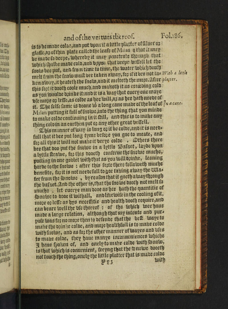 55 is to be made colde, and put vpon it a little platter of Gluct oz f e e glaſſe, o of thin plate called the teafe of Mulan ¢ that it may ee | Be made fa deepe, whereby it may penetrate thꝛaugu that {idiot Shieh chalbe made cold, and oppor. that ueepe vellell let the nm gyoky bee put, and kram time to time, the water which dently elke? melt kcom the ſnow mull bee taken a wap, for ił it bee not tas With a litle : ken away, it heateth the ſnobo, andit melteth the moꝛe. After platter. Un, tts lost it dooth coole much and maketh it as exceeding cold un as pott woulde dꝛinke it: and it is a wap that eucry one mave Win Bie moꝛe oꝛ lelle, as tolde as hee will, oꝛ as hee hath neede at b it. The lelke fame is Doone w a long cane made ok the leat ot 7 a cane: ities | Milan putting it full of ſnowe, into the thing that vou minde Bus to make colde continuing in it ltill, and thie is to make ane F, thing cold in an earthen pot oꝛ any other great vellell. ‘ngs This manner of way is long oz it be colde, and it is needs galt full that it bee put long tyme beloze pou goe to meate, and ine bt for all this it will not make it ver ve colde . Others there elt, bee that doo put the ſnawe in a lpttis Balket, lapde vpon Klett) a lyttle ſtrawe, fo2 this dodeth conſerue the ſnowe muchos, Woge pulting in one goblet with that as you will diinke, leaning nt harde tothe ſnowe: after this ſoꝛte there kolloweth muche deat benefite, foritis not needefull fo goe taking away the Ma⸗ Wbt ter from the Snowe , byreaſon that it qoeth awapthꝛough uu the balaet. And the other is, that the frome Booth not melt lo tete muche let cuerpe man dode as hee path the quantitie of ‘ome Snowe to dose if withall, and like wile in the cooling okit, WH! moꝛe oꝛ leſſe as bys neceſlitie and health booth require, and d! can beare well the ble thereok: of the Which wee haue | made a large relation, although that my intente and pur⸗ IL pole was foꝛ no moze then fo dekende that the belt waye to aga fr make the dꝛin de colde, and moze healthfull is to make colde bs with ſnowe, and as fo2 the other manner of wayes and bies d to make colde, they haue manye inconueniences Whiche J haus ſpoken of, and onelvto make colde with Snow, is that Which is conuenient, ſeeyng that the Snowe dooeth not touch the thing, onelp the little platter that is made colde 2 23 with .&gt; ed WW. 3 22 hen eee Ware OG a x tot fl. tall tH a