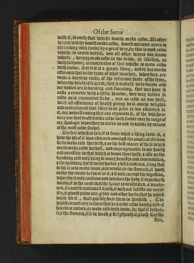 TV Pa \ r Ga qn on on -Ofthe Suow with it, is onely that whiche dooeth make colds, All other wapes whiche dooeth make colde, dooeth not come neere ta the cooling with lnowꝛ by a great Wap, foꝛ this is moſt colde whiche is cooled with it, and all other wapes doo ſeeme whotte „ beeyng made colds in the dewe, in elles, a2 with laltpeter, in tompariſon of that Whiche is made colde with ſnowe. And ſo it is a greate thing, and to bee muche eſteemed that in the tyme of whot Weather, when wee are made a burning coale, of the extreame heate ofthe tyme, when the dꝛieth is ſo great, that it maketh vs to ſounde and our bodies are ſo burning and lweating, that wee haue fe eaſie a remedie with a lpttle Snowe, wee map dꝛinke fa colde as is conuenient forbs , ano as colde as pou wpll, with all aſſuraunce of health giuing vs ſo muche delighte and contentment that there is no price to bee eſteemed to it, noꝛ vnderſtanding that can expounde it, of the whiche e⸗ uerp one that dooth dꝛinke colde with ſnowe may be tudge of inp Apologie whenthey do make an end to dzinke by means ol the moſt colde ſnowe. By that Which is ſaid, it is ſeene what a thing ſnow is, ¢ how the vſe of it was eſtermed amongit the people of old time loꝛ to make cold ther with, r as the bet maner of theſe which are to make colde withall, and moꝛe agrecable to our health and neceſſitie, is that which is Doone therewith, x alſo as the dꝛinking cold deth bꝛing fo many benefits and commodities, r the dꝛinking hat ſo many hurtes r diſcõ modities, ſeing that fo bic it is to make lane, and debilitate the ſtomack, it dooth make the meate to (wim in it, x it doth coꝛrupt the digeſtion, whereby it doth conſume and weaken the body it ingendꝛeth winds, it is the cauſe that the Wiuer is debilitated, x weake⸗ ned, it cauſeth continuall dꝛieth, it doth not fatiffie our necel⸗ ſity, it giueth paine and griefe and other hurts, that he which dooth vſe it „ chall quickly feele them in himſelfe, The which is contrary to them that da dꝛinke colde beeing cold ol his owne nature, oꝛ made cold with now, fo2 that it doth cõ⸗ fost the ſtomack ik it be weak, x llrẽgthneth it, doth Hays 7 ire, fist gt apap foe bret Tabel Man co „ dun 4 the hear! sable funy vey Hee &gt; nant laat, pray he e che