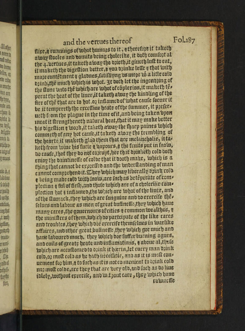 Neve fy flixe, x runnings of whot humoꝛs to it, etheretore it taketh cae away ſtocles and vomits being cholerike, it doth comloꝛt al Wm the 4. vertues, it taketh à wap the dꝛieth it giueth luſt to eat, lls,» if maketh the digeſtion better, vou dzinke leſle ¢ that With ibe tly | moze contttment F gladnes,ſaliltivng vs moꝛe Wa litle cold tach | dꝛinz, the much which is Whok. It Bath let the ingendzing of ear ths Tone vnto the which are Whot ofcdplerion,tt maketh tẽ⸗ he tn peratthe heat of the liner,it taketh away the kindling of the nde i | fire of thé that are to hot oz inflamed ol what cauſe ſocuer if ‘bau a be it tempereth the exceſliue heate ofthe ſummer, it pꝛeſer⸗ e ueth from the plague in the time okit, and being taken vpon mn l. meat it ſtrengtheneth natural heat, that it may make better yh 10 his digeſtion ¢ Work, it taketh away the ſharp paines Which nih commeth of any hot cauſe, it taketh away the trembling of shih |! the hearte it maketh glad them that are melanchslie, it fae eth frou wine his furte &amp; vapours, x the kruits put in ſnow, ill atu Wb thing that cannot be eygꝛelled and the vnderſtanding of man 0 fu cannot compꝛehend it. They which map liberally daink cold Mili, € being made told with Motw are ſuch as betẽperate of tom⸗ hy i plection æ ful ot fleſh, and thole which are ofa cholerike come iy plection hol z inflamed, the which are what of tye liuer, and ut ofthe ſtomack, they which are ſanguine and do exercile the, Ws, ſelues and labour as men ofareat huũneſſe, they which haue ingot manp cares, the gouernours ofcitics ¢ common wealthes, e bt the minitters ofthent,which da partcipate of the like cares goat, and troubles they which doe exertiſe themfelues in warlike tt affaires, and other great buſineſſe, they wich goe much and ll haue laboured much. they which doe ſutkfer burning agues, hatt and euils ol greate heate and inllamations, a aboue al thule i which are accuſtomed fo dink it herrin, let cucry man dꝛink cold, oꝛ moſt cold as he hath neceſůtie, and as it is moſt con⸗ uenient fo2 him i to ſuch as it is not couuenient to dꝛink cold noz moſt colde, are they that are verp old, and ſuch as do liue idlelp, without exerciſe, and wt aut care, they which haue rawnsſle Sen oe. LS