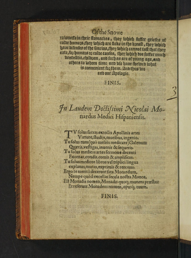 . Ofthé Snowe rawnelle in their fomackes, they whieh luer grieles of colde humoꝛs, they which are ſicke in the bꝛeaſt, they which haue difeates of the ſine ws, they which cannot talk that they eate, ſoꝛ humoꝛs 02 colde tauſes, they which doe (utter much ventoſttie, childꝛen, and ſuch as are ok young age, and others to whom time and ple haue ſhewed What is conuenient foꝛ them. And thus we end our Apologie. EINIS. NN In Laudem Dottifsimi Nicolai Mo- nardus Medici Hiſpanienſis. ‘ 11 2 5 ſolus ſacras extollis Apollinis artes Virtute, ſtudijs, moribus, ingenio, Tu ſolus tum(quò melitis medicare) Galenum Quxtis, veſtigas, inuenis &amp; ſequeris. Tu ſolus medicas artes ſermons decenti Exornas, condis, comis &amp; amplificas. Tu ſolus medicos libros vel triplici lingua explanas, mutas, exprimis &amp; renouas. Ergo te meritò dixerunt fata Monardum, Nempe quod excellas ſecula noſtra Monos, Elt Monadis nomen, Monadis quoq; munera præſtas: Etreferunt Monadem nomen, opusq́; tuum. FINIS.