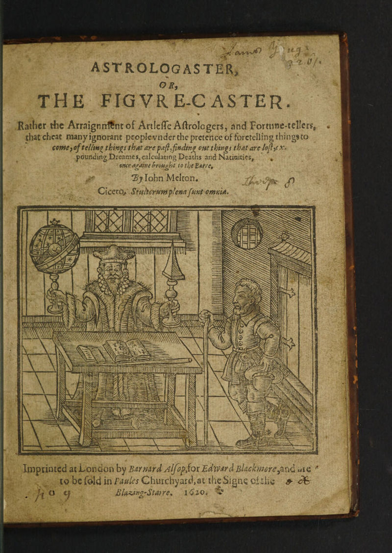 . a ae aan? AST ROLOGASTER, THE FIGVRE-C ASTER. _ Rather the Arraignnf€ne of Arileffe Aftrologers, and Fortune-tellers,. « thatcheat many ignorant peopleynder the pretence of foretelling thingsto _ come of teling thivgs that are paft.finding out things that are lofty x. pounding Dreames, calculating Deaths and Natiuities, ‘ once egaine brought to the Batre, Byzlobn Melton. Cicero,’ Stuiterunt plena (unt omiuia. REIREL x dis y SS a SS . ral tt . — i) 2 SBA: a —~ Th Imprinted atLondon by Barvard Alfop,tor Edwara Blackwore and até * to be fold in Pagies Churchyard, at the signe ofthe 2 &amp; ay, | ra] g Blaxing-Staire, 1620; @ :
