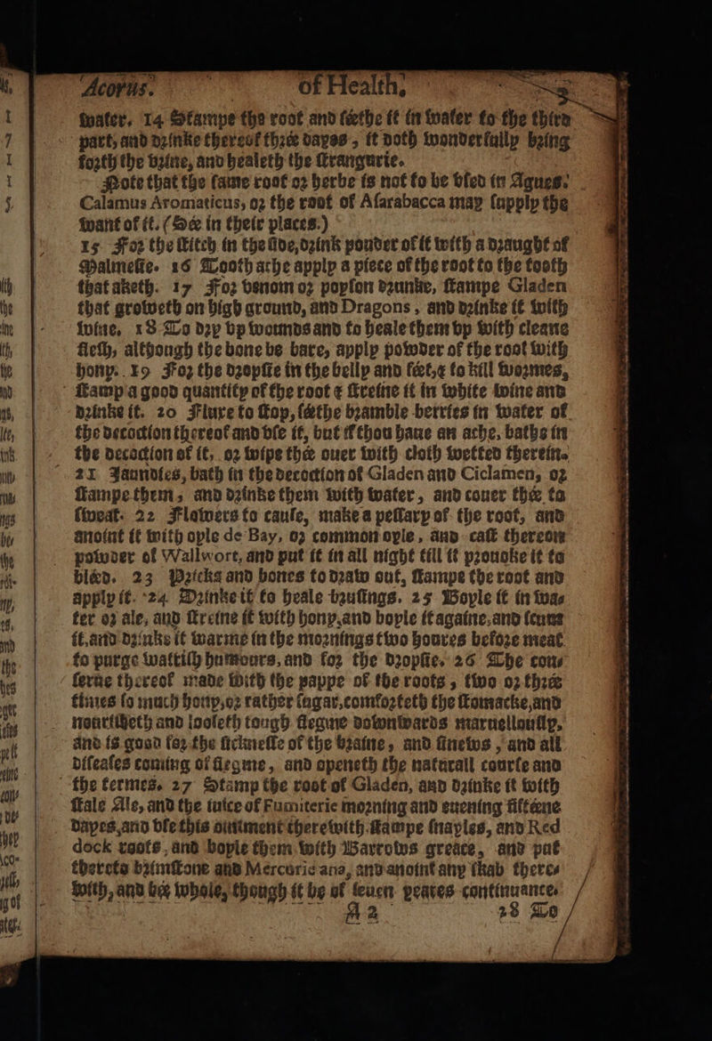 ee ‘Of Health. Water. 14 Skampe the root and ſeethe ik in water to the third kozth the vine, and healeth the ſtrangurie. Calamus Aromaticus, oz the root of Afarabacca map fapply the Want of ft. (Se in their places.) 15 Foz the Kitch in the lde dzink ponder ol it with a dꝛaught of Malmeſte. 16 Tooth athe apply a piece of the root to the tooth that aketh. 17 Foz benom oz popfon dzunke, ſtampe Gladen that grobeth on high ground, and Dragons, and dzinke it with wine. 18 To dep bp wormds and to heale them bp with cleane fleſh, although the bone be bare, apply powder of the root with honp. 19 Foz the dꝛopſte in the belly and feet, x lo kill wozmes, dzinke it. 20 Flure to ſtop, (athe bꝛamble berries in water of the decoction thereok and ble it, but Cthou haue an ache, baths in the decaction of it, 02 wipe ther ouer with cloth wetted therein. ſtampe them, and dꝛinke them with water, and couer the to ſweat. 22 Flowers to cauſe, make a peſlarp of the root, and potwoer of Wallwort, and put it in all night till it pꝛouoke it to bleed. 23 Picks and bones to dꝛaw out, Lampe toe root and apply it 24 Dꝛinzke it ko heale bzuſngs. 25 Boyle it in wa⸗ fer oz ale, and ſtr eine it with hony and bople it againe and ſeum it. and dzinks it warme in the moꝛnings tivo houres befoze meat to purge watriſh humdurs, and loz the dꝛopſte. 26 The con ſerue thereof made with the pappe of the roots, fivo oz thee times fo much honp, oꝛ rather (agar.comfozteth the ſtomacke, and nouriiheth and looleth tough flegme dotonwards maruelloullp. aͤnd is gosd fez fhe ſiclmeſle of the bꝛaine, and news, and all diſeaſes coming ol legme, and openeth the naturall courle and fale Ale, and the iuice of Fumiterie moꝛning and enening filtene Dapes and ble this ointment therewith fampe (naples, and Red dock rats and bople them with Barrows greace, and put thercta bumſtone and Mercurie ana, and anoint any lkab theres Soith, and bee whole, though it be of leuen geaves cantinuante. 8 2 28 To Ar eat ee 1 pia 1 — — — — ere 6— —— — 1 r — wis ‘ — — le Pg SF a Se te ATR ES Se oy FP AE — — 55 — — = — — . 1 — . — ———— — —— —